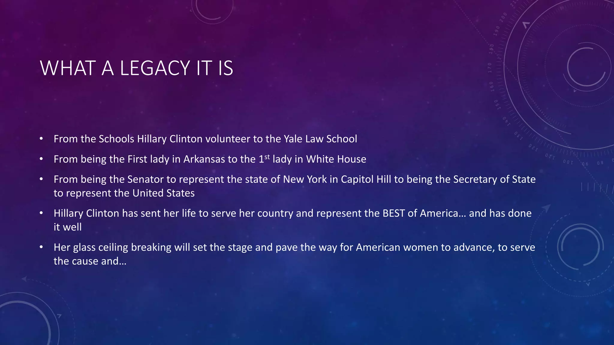 WHAT A LEGACY IT IS
• From the Schools Hillary Clinton volunteer to the Yale Law School
• From being the First lady in Arkansas to the 1st lady in White House
• From being the Senator to represent the state of New York in Capitol Hill to being the Secretary of State
to represent the United States
• Hillary Clinton has sent her life to serve her country and represent the BEST of America… and has done
it well
• Her glass ceiling breaking will set the stage and pave the way for American women to advance, to serve
the cause and…
 