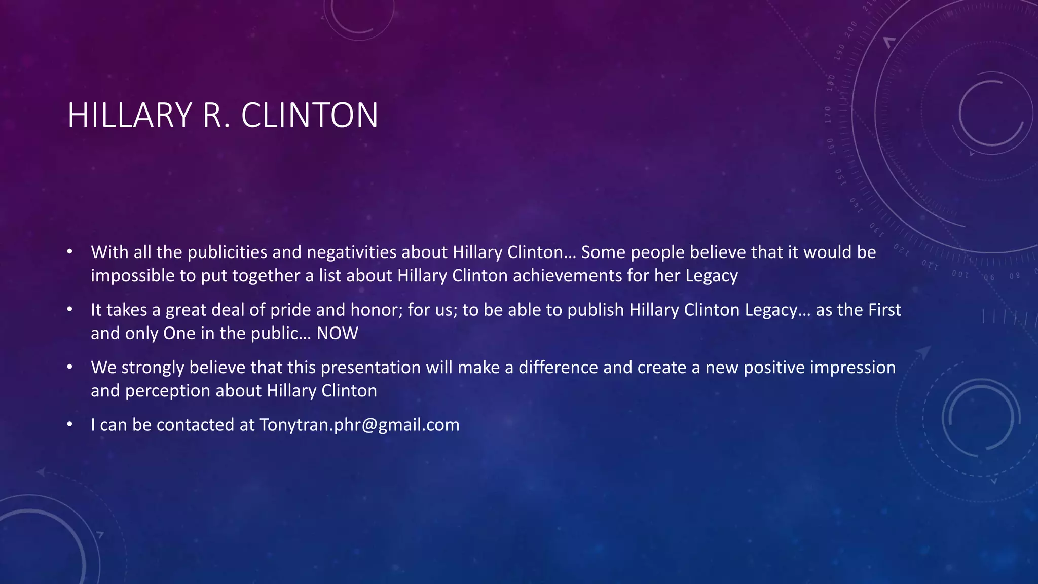 HILLARY R. CLINTON
• With all the publicities and negativities about Hillary Clinton… Some people believe that it would be
impossible to put together a list about Hillary Clinton achievements for her Legacy
• It takes a great deal of pride and honor; for us; to be able to publish Hillary Clinton Legacy… as the First
and only One in the public… NOW
• We strongly believe that this presentation will make a difference and create a new positive impression
and perception about Hillary Clinton
• I can be contacted at Tonytran.phr@gmail.com
 