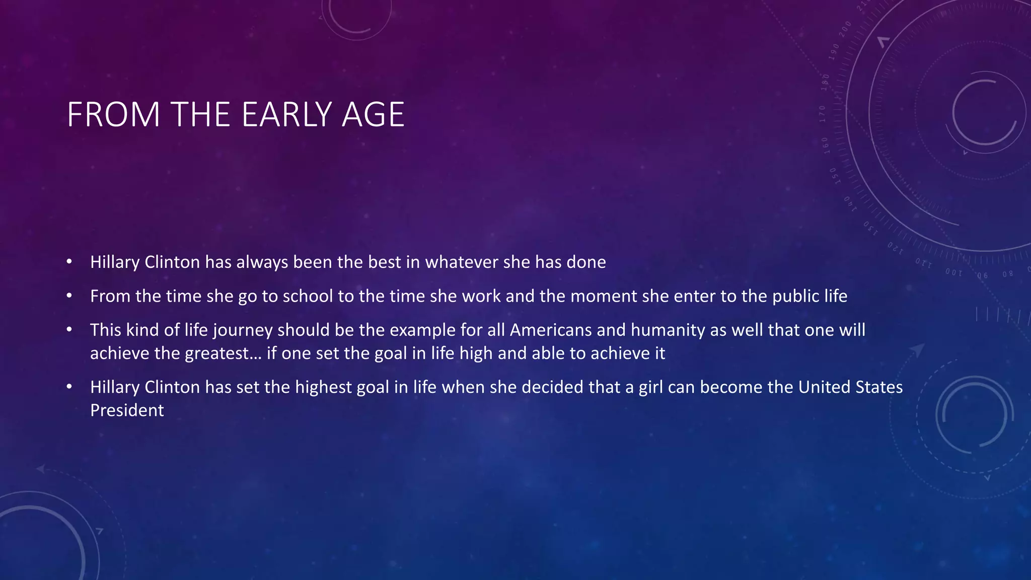 FROM THE EARLY AGE
• Hillary Clinton has always been the best in whatever she has done
• From the time she go to school to the time she work and the moment she enter to the public life
• This kind of life journey should be the example for all Americans and humanity as well that one will
achieve the greatest… if one set the goal in life high and able to achieve it
• Hillary Clinton has set the highest goal in life when she decided that a girl can become the United States
President
 