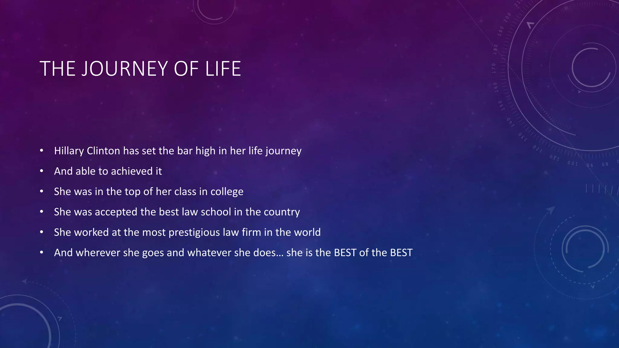 THE JOURNEY OF LIFE
• Hillary Clinton has set the bar high in her life journey
• And able to achieved it
• She was in the top of her class in college
• She was accepted the best law school in the country
• She worked at the most prestigious law firm in the world
• And wherever she goes and whatever she does… she is the BEST of the BEST
 