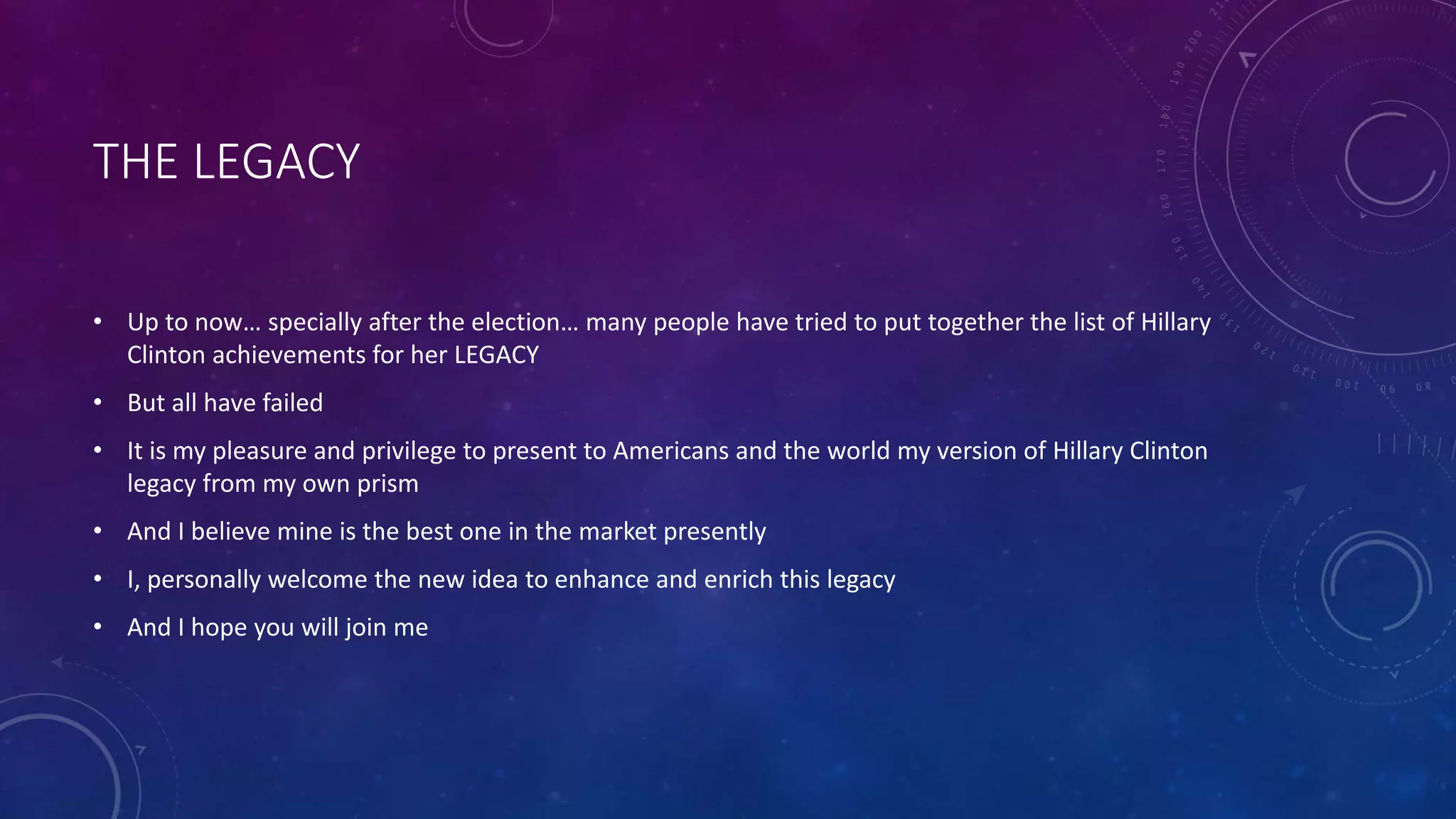 THE LEGACY
• Up to now… specially after the election… many people have tried to put together the list of Hillary
Clinton achievements for her LEGACY
• But all have failed
• It is my pleasure and privilege to present to Americans and the world my version of Hillary Clinton
legacy from my own prism
• And I believe mine is the best one in the market presently
• I, personally welcome the new idea to enhance and enrich this legacy
• And I hope you will join me
 