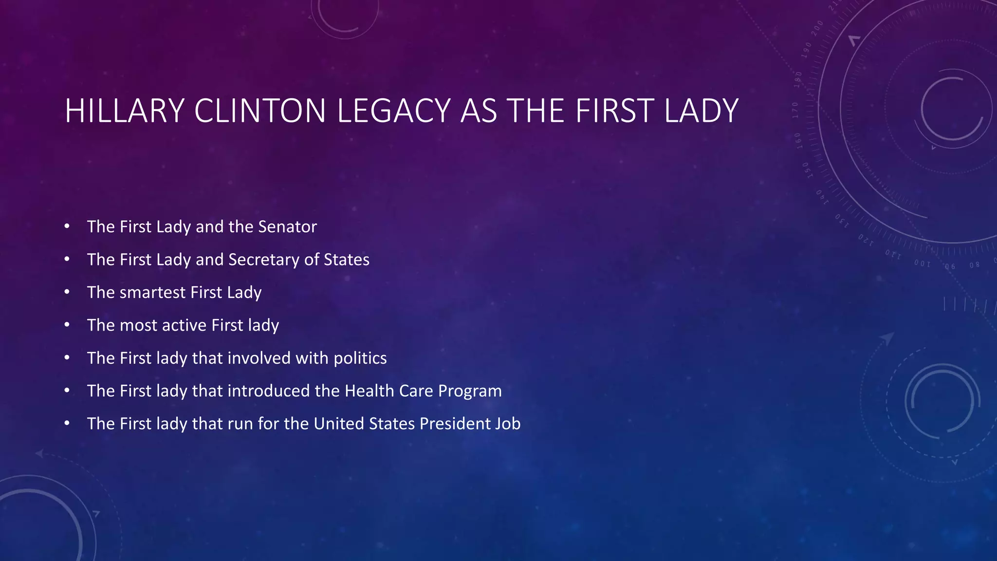 HILLARY CLINTON LEGACY AS THE FIRST LADY
• The First Lady and the Senator
• The First Lady and Secretary of States
• The smartest First Lady
• The most active First lady
• The First lady that involved with politics
• The First lady that introduced the Health Care Program
• The First lady that run for the United States President Job
 