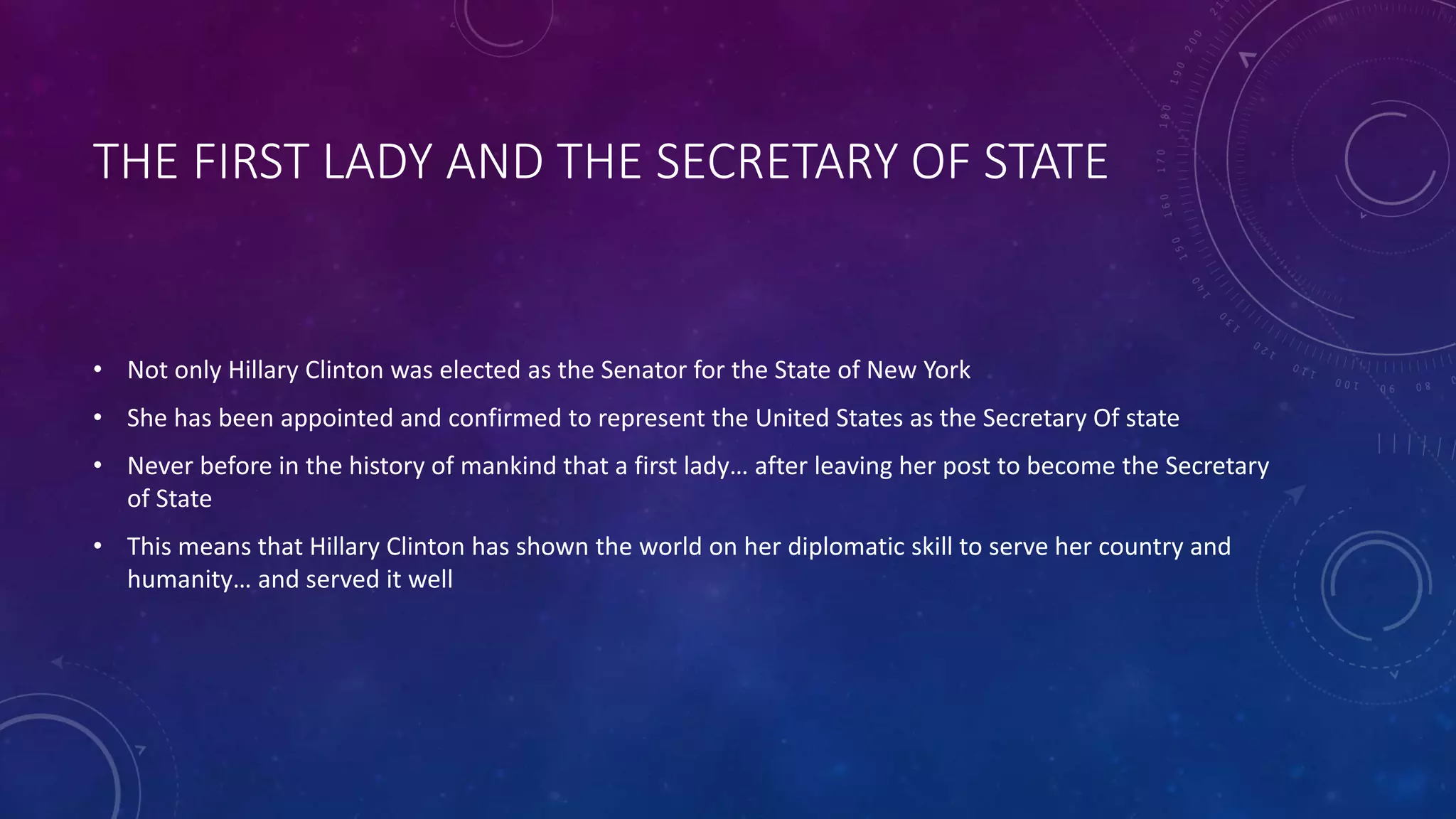 THE FIRST LADY AND THE SECRETARY OF STATE
• Not only Hillary Clinton was elected as the Senator for the State of New York
• She has been appointed and confirmed to represent the United States as the Secretary Of state
• Never before in the history of mankind that a first lady… after leaving her post to become the Secretary
of State
• This means that Hillary Clinton has shown the world on her diplomatic skill to serve her country and
humanity… and served it well
 