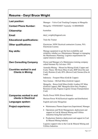 Resume - Daryl Bruce Wright
Last position: Manager – Volvo Coal Trucking Company in Mongolia
Contact Phone Number: Mongolia +97695038037 Australia +61408496028
Citizenship: Australian
Email daryl_wright@bigpond.com
Educational qualifications: Train the Trainer
Other qualifications: Electrician. NSW Electrical contractors License, WA
Electrician License.
Key skills: Manage equipment to get the best availability and
reliability whether as a Maintenance Manager or managing
the Maintenance Planning. Logistics requirements for
capital intensive industries
Own Consulting Company
Countries worked in and
Clients in Mining:
Owner and Manager of a Maintenance training company
called Sitemate Pty Ltd since 1993
Australia Mining – Mount Isa Mining (Gold, Copper and
Coal), Thiess- Mt Owen Mine (Coal), BHP (Iron Ore and
Coal), Riotinto (Coal), RTL (Brown Coal) Xstrata (Zinc &
Lead)
Indonesia – Freeport Mine (Gold & Copper)
New Guinea – OkTedi Mine (Gold & Copper)
Mongolia – Boroo Gold Mine (Gold), Ivanhoe OT Mine
(Gold & Copper), IMC Mongolia (Iron Ore), Prophecy
Resource (Coal), Pegasus Logistic Group (Transportation
Coal)
Companies worked in and
clients in Electrical
Languages spoken:
Pacific Power NSW (Power Stations)
Horizon Power WA(Electrical supplier and distribution)
English and some Mongolian
Project experience: • Maintenance Planner,Supervisor,Superintend, Manager
• Operations and Work Management, deployment and
support in Coal & Mineral Mining and Utilities
industries being Rail and Power
• Productions Statistics deployment and support in Coal
& Mineral Mining Industry
Logistics support roles to the Coal & Mineral Mining and
Utilities Industries
Page 2 of 7
 
