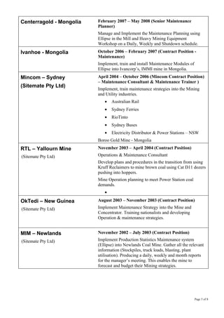 Centerragold - Mongolia February 2007 – May 2008 (Senior Maintenance
Planner)
Manage and Implement the Maintenance Planning using
Ellipse in the Mill and Heavy Mining Equipment
Workshop on a Daily, Weekly and Shutdown schedule.
Ivanhoe - Mongolia October 2006 – February 2007 (Contract Position -
Maintenance)
Implement, train and install Maintenance Modules of
Ellipse into Ivancorp’s, IMMI mine in Mongolia.
Mincom – Sydney
(Sitemate Pty Ltd)
April 2004 – October 2006 (Mincom Contract Position)
– Maintenance Consultant & Maintenance Trainer )
Implement, train maintenance strategies into the Mining
and Utility industries.
• Australian Rail
• Sydney Ferries
• RioTinto
• Sydney Buses
• Electricity Distributor & Power Stations – NSW
Boroo Gold Mine - Mongolia
RTL – Yallourn Mine
(Sitemate Pty Ltd)
November 2003 – April 2004 (Contract Position)
Operations & Maintenance Consultant
Develop plans and procedures in the transition from using
Kruff Reclaimers to mine brown coal using Cat D11 dozers
pushing into hoppers.
Mine Operation planning to meet Power Station coal
demands.
•
OkTedi – New Guinea
(Sitemate Pty Ltd)
August 2003 – November 2003 (Contract Position)
Implement Maintenance Strategy into the Mine and
Concentrator. Training nationalists and developing
Operation & maintenance strategies.
MIM – Newlands
(Sitemate Pty Ltd)
November 2002 – July 2003 (Contract Position)
Implement Production Statistics Maintenance system
(Ellipse) into Newlands Coal Mine. Gather all the relevant
information (Stockpiles, truck loads, blasting, plant
utilisation). Producing a daily, weekly and month reports
for the manager’s meeting. This enables the mine to
forecast and budget their Mining strategies.
Page 5 of 8
 
