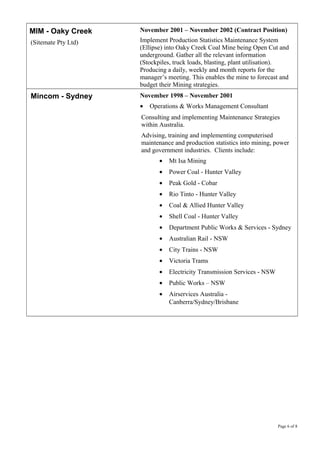 MIM - Oaky Creek
(Sitemate Pty Ltd)
November 2001 – November 2002 (Contract Position)
Implement Production Statistics Maintenance System
(Ellipse) into Oaky Creek Coal Mine being Open Cut and
underground. Gather all the relevant information
(Stockpiles, truck loads, blasting, plant utilisation).
Producing a daily, weekly and month reports for the
manager’s meeting. This enables the mine to forecast and
budget their Mining strategies.
Mincom - Sydney November 1998 – November 2001
• Operations & Works Management Consultant
Consulting and implementing Maintenance Strategies
within Australia.
Advising, training and implementing computerised
maintenance and production statistics into mining, power
and government industries. Clients include:
• Mt Isa Mining
• Power Coal - Hunter Valley
• Peak Gold - Cobar
• Rio Tinto - Hunter Valley
• Coal & Allied Hunter Valley
• Shell Coal - Hunter Valley
• Department Public Works & Services - Sydney
• Australian Rail - NSW
• City Trains - NSW
• Victoria Trams
• Electricity Transmission Services - NSW
• Public Works – NSW
• Airservices Australia -
Canberra/Sydney/Brisbane
Page 6 of 8
 