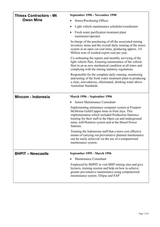 Thiess Contractors - Mt
Owen Mine
September 1996 - November 1998
• Stores/Purchasing Officer
• Light vehicle maintenance scheduler/coordinator
• Fresh water purification treatment plant
maintainer/operator
In charge of the purchasing of all the associated mining
inventory items and the overall daily running of the stores
system at an open cut coal mine, producing approx. 3.6
Million tons of washed export coal per year.
Co-ordinating the repairs and monthly servicing of the
light vehicle fleet. Ensuring maintenance of the vehicle
fleet in an as new mechanical condition at all times and
complying with the mining statutory regulations.
Responsible for the complete daily running, monitoring
and testing of the fresh water treatment plant in producing
a clear, non-odorous, chlorinated, drinking water above
Australian Standards.
Mincom - Indonesia March 1996 – September 1996
• Senior Maintenance Consultant
Implementing aintenance computer system at Freeport
McMoran Gold/Copper mine in Irian Jaya. This
implementation which included Production Statistics
training for their staff at the Open cut and underground
mine, mill/flotation system and at the Diesel Power
Stations.
Training the Indonesian staff that a more cost effective
means of carrying out preventative planned maintenance
can be easily achieved via the use of a computerised
maintenance system.
BHPIT – Newcastle September 1995 - March 1996
• Maintenance Consultant
Employed by BHPIT to visit BHP mining sites and give
lectures, training session and help on how to achieve
greater preventative maintenance using computerised
maintenance system. Ellipse and SAP
Page 7 of 8
 