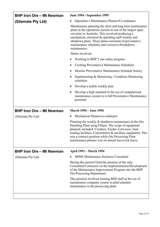 BHP Iron Ore – Mt Newman
(Sitemate Pty Ltd)
June 1994 - September 1995
• Operation’s Maintenance Planner/Co-ordinator
Maintenance planning the short and long term maintenance
plans in the operations section in one of the largest open
cut mine in Australia. This involved producing a
mechanical, electrical & operating staff weekly and
shutdown plans. These plans consisted of preventative
maintenance schedules and corrective/breakdown
maintenance.
Duties involved:
• Working to BHP 5 star safety program
• Creating Preventative Maintenance Schedules
• Monitor Preventative Maintenance Schedule history
• Implementing & Monitoring - Condition Monitoring
schedules
• Develop a usable weekly plan
• Develop a high standard in the use of computerised
maintenance system to it full Preventative Maintenance
potential.
BHP Iron Ore – Mt Newman
(Sitemate Pty Ltd)
March 1994 – June 1994
• Mechanical Planner/co-ordinator
Planning the weekly & shutdown maintenance in the Ore
Handling Plant using Ellipse. The scope of equipment
planned, included: Crushers, Feeder, Conveyor, train
loading facilities, Concentrator & ancillary equipment. This
was a contract position while Ore Processing Plant
maintenance planner was on annual leave/sick leave.
BHP Iron Ore – Mt Newman
(Sitemate Pty Ltd)
April 1993 – March 1994
• MIMS Maintenance freelance Consultant
During this period I held the position of the only
Consultant/Contractor on the Implementation/Development
of the Maintenance Improvement Program into the BHP
Ore Processing Department.
This position involved training BHP staff in the use of
maintenance computer system to plan/schedule
maintenance in the processing plant.
Page 8 of 8
 