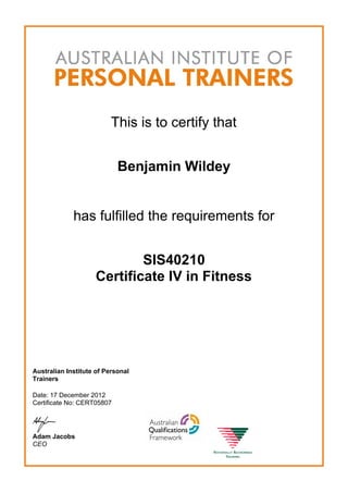 This is to certify that
Benjamin Wildey
has fulfilled the requirements for
SIS40210
Certificate IV in Fitness
Australian Institute of Personal
Trainers
Date: 17 December 2012
Certificate No: CERT05807
Adam Jacobs
CEO
 