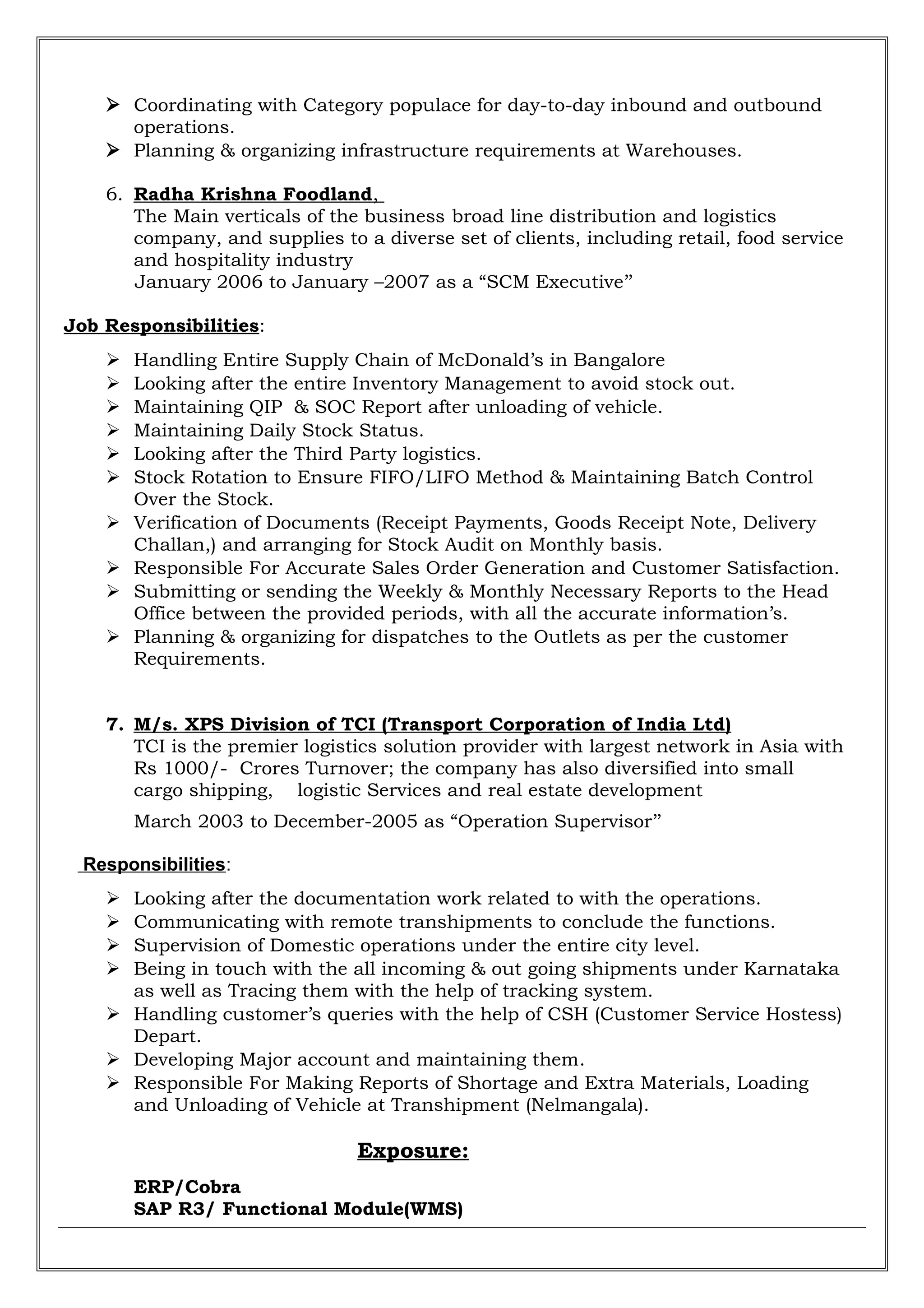  Coordinating with Category populace for day-to-day inbound and outbound
operations.
 Planning & organizing infrastructure requirements at Warehouses.
6. Radha Krishna Foodland,
The Main verticals of the business broad line distribution and logistics
company, and supplies to a diverse set of clients, including retail, food service
and hospitality industry
January 2006 to January –2007 as a “SCM Executive’’
Job Responsibilities:
 Handling Entire Supply Chain of McDonald’s in Bangalore
 Looking after the entire Inventory Management to avoid stock out.
 Maintaining QIP & SOC Report after unloading of vehicle.
 Maintaining Daily Stock Status.
 Looking after the Third Party logistics.
 Stock Rotation to Ensure FIFO/LIFO Method & Maintaining Batch Control
Over the Stock.
 Verification of Documents (Receipt Payments, Goods Receipt Note, Delivery
Challan,) and arranging for Stock Audit on Monthly basis.
 Responsible For Accurate Sales Order Generation and Customer Satisfaction.
 Submitting or sending the Weekly & Monthly Necessary Reports to the Head
Office between the provided periods, with all the accurate information’s.
 Planning & organizing for dispatches to the Outlets as per the customer
Requirements.
7. M/s. XPS Division of TCI (Transport Corporation of India Ltd)
TCI is the premier logistics solution provider with largest network in Asia with
Rs 1000/- Crores Turnover; the company has also diversified into small
cargo shipping, logistic Services and real estate development
March 2003 to December-2005 as “Operation Supervisor’’
Responsibilities:
 Looking after the documentation work related to with the operations.
 Communicating with remote transhipments to conclude the functions.
 Supervision of Domestic operations under the entire city level.
 Being in touch with the all incoming & out going shipments under Karnataka
as well as Tracing them with the help of tracking system.
 Handling customer’s queries with the help of CSH (Customer Service Hostess)
Depart.
 Developing Major account and maintaining them.
 Responsible For Making Reports of Shortage and Extra Materials, Loading
and Unloading of Vehicle at Transhipment (Nelmangala).
Exposure:
ERP/Cobra
SAP R3/ Functional Module(WMS)
 