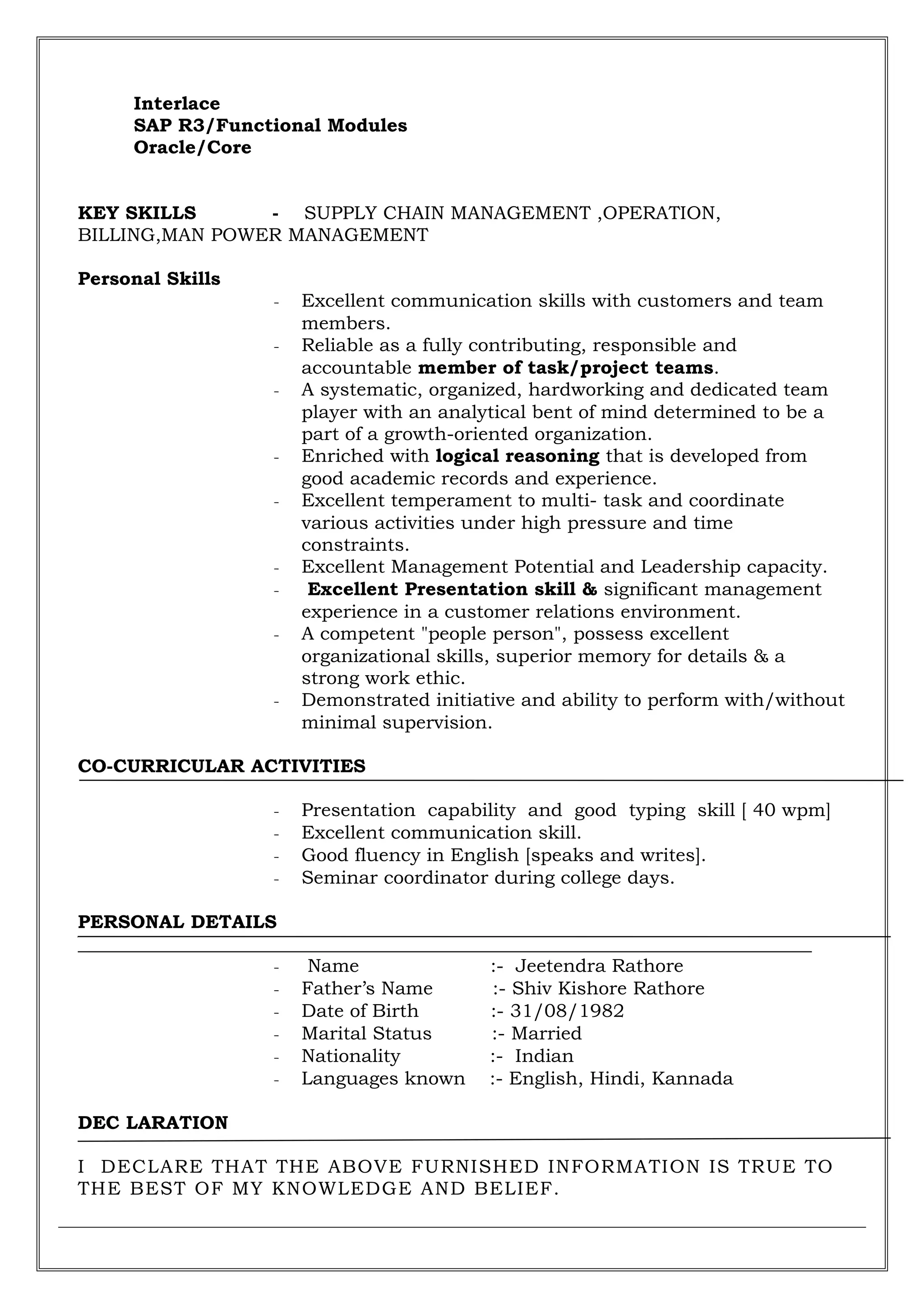 Interlace
SAP R3/Functional Modules
Oracle/Core
KEY SKILLS - SUPPLY CHAIN MANAGEMENT ,OPERATION,
BILLING,MAN POWER MANAGEMENT
Personal Skills
- Excellent communication skills with customers and team
members.
- Reliable as a fully contributing, responsible and
accountable member of task/project teams.
- A systematic, organized, hardworking and dedicated team
player with an analytical bent of mind determined to be a
part of a growth-oriented organization.
- Enriched with logical reasoning that is developed from
good academic records and experience.
- Excellent temperament to multi- task and coordinate
various activities under high pressure and time
constraints.
- Excellent Management Potential and Leadership capacity.
- Excellent Presentation skill & significant management
experience in a customer relations environment.
- A competent "people person", possess excellent
organizational skills, superior memory for details & a
strong work ethic.
- Demonstrated initiative and ability to perform with/without
minimal supervision.
CO-CURRICULAR ACTIVITIES
- Presentation capability and good typing skill [ 40 wpm]
- Excellent communication skill.
- Good fluency in English [speaks and writes].
- Seminar coordinator during college days.
PERSONAL DETAILS
- Name :- Jeetendra Rathore
- Father’s Name :- Shiv Kishore Rathore
- Date of Birth :- 31/08/1982
- Marital Status :- Married
- Nationality :- Indian
- Languages known :- English, Hindi, Kannada
DEC LARATION
I DECLARE THAT THE ABOVE FURNISHED INFORMATION IS TRUE TO
THE BEST OF MY KNOWLEDGE AND BELIEF.
 