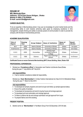 RESUME OF
MS; Mahmuda Khan
Address: 337/4 East Goran Khilgao , Dhaka
Mobile # +880-1716-504644
E-mail: sonia12bd@gmail.com
CAREER OBJECTIVE:
To be an expertise in Merchandising where I may use my knowledge of current market trends and the
corresponding ability to work towards achieving sales goals by employing excellence in time
management, analytic thinking and ability to exercise powers of communication in order to provide the
company with the best of merchandising services.
ACADEMIC QUALIFICATION:
Title of
Degree
Passing
Year
Group/ Subject Name of Institution
Name of
Board
Result
(Grade)
M.A 2008 Islamic Studies University of Dhaka Dhaka 1st Class
B.A(Honor's) 2006 Islamic Studies University of Dhaka Dhaka 2nd Class
H.S.C 2000 Humanities
Jahangir Agar
University School &
College
Dhaka 1st Divison
S.S.C 1998 Science
Tejgon Govt.Girls'High
School.
Dhaka 1st Divison
Certificated Course on woven Garments Merchandising (BIFT) House Building, Uttara, Dhaka-1230
PROFESSIONAL EXPERIENCES:
1. Worked as a 'Compliance officer' in Generation next Fashion Ltd,Ashulia Savar,Dhaka
During the year 1st
July-2009 to 28th
Feb.2010
Job responsibilities:
• I had to maintain compliance related all responsibility..
Worked as a 'Asst: Merchandiser' in 'Unitex Fashion International Ltd, New D.O.H.S Mohakhali Dhaka
During the year 1st
-March to Nov’2010
Job responsibilities:
• To developed all sample programs and send to buyer and follow up sample approval status.
• Ensure the quality of samples.
• To developed all accessories and send to buying house and arrange approval.
• To developed print and embroidery and arrange approval.
• To follow up fabrics lab dip and arrange submission and get approval from buyer.
• To prepare fabrics and trims booking.
PRESENT POSITION:
2. Started carrier as ' Merchandiser' in 'Ha-Meem Group' from 02-December, 2010 till date.
 