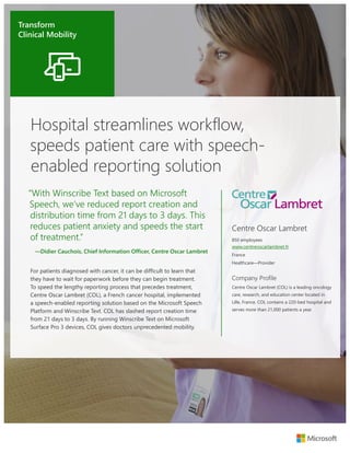 Transform Clinical Mobility
“With Winscribe Text based on Microsoft
Speech, we’ve reduced report creation and
distribution time from 21 days to 3 days. This
reduces patient anxiety and speeds the start
of treatment.”
—Didier Cauchois, Chief Information Officer, Centre Oscar Lambret
Hospital streamlines workflow,
speeds patient care with speech-
enabled reporting solution
For patients diagnosed with cancer, it can be difficult to learn that
they have to wait for paperwork before they can begin treatment.
To speed the lengthy reporting process that precedes treatment,
Centre Oscar Lambret (COL), a French cancer hospital, implemented
a speech-enabled reporting solution based on the Microsoft Speech
Platform and Winscribe Text. COL has slashed report creation time
from 21 days to 3 days. By running Winscribe Text on Microsoft
Surface Pro 3 devices, COL gives doctors unprecedented mobility.
Centre Oscar Lambret
850 employees
www.centreoscarlambret.fr
France
Healthcare—Provider
Company Profile
Centre Oscar Lambret (COL) is a leading oncology
care, research, and education center located in
Lille, France. COL contains a 220-bed hospital and
serves more than 21,000 patients a year.
Transform
Clinical Mobility
 