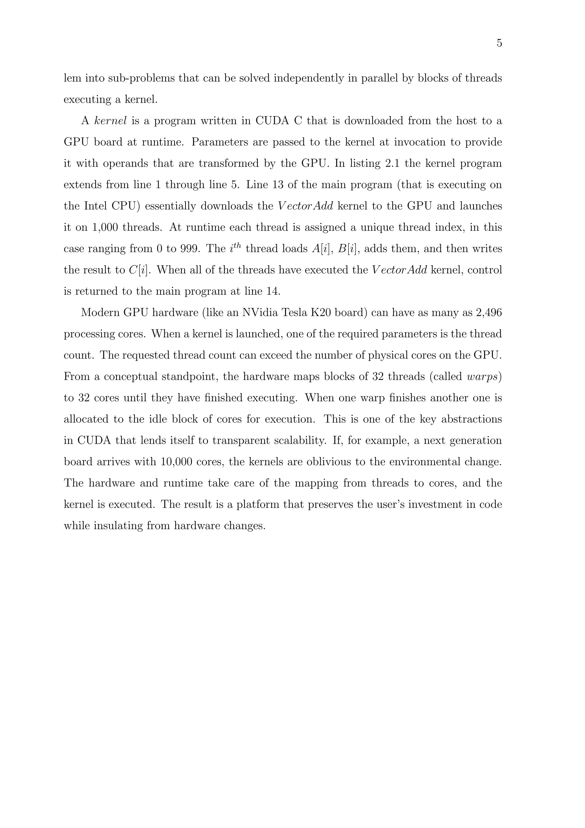 5
lem into sub-problems that can be solved independently in parallel by blocks of threads
executing a kernel.
A kernel is a program written in CUDA C that is downloaded from the host to a
GPU board at runtime. Parameters are passed to the kernel at invocation to provide
it with operands that are transformed by the GPU. In listing 2.1 the kernel program
extends from line 1 through line 5. Line 13 of the main program (that is executing on
the Intel CPU) essentially downloads the V ectorAdd kernel to the GPU and launches
it on 1,000 threads. At runtime each thread is assigned a unique thread index, in this
case ranging from 0 to 999. The ith
thread loads A[i], B[i], adds them, and then writes
the result to C[i]. When all of the threads have executed the V ectorAdd kernel, control
is returned to the main program at line 14.
Modern GPU hardware (like an NVidia Tesla K20 board) can have as many as 2,496
processing cores. When a kernel is launched, one of the required parameters is the thread
count. The requested thread count can exceed the number of physical cores on the GPU.
From a conceptual standpoint, the hardware maps blocks of 32 threads (called warps)
to 32 cores until they have ﬁnished executing. When one warp ﬁnishes another one is
allocated to the idle block of cores for execution. This is one of the key abstractions
in CUDA that lends itself to transparent scalability. If, for example, a next generation
board arrives with 10,000 cores, the kernels are oblivious to the environmental change.
The hardware and runtime take care of the mapping from threads to cores, and the
kernel is executed. The result is a platform that preserves the user’s investment in code
while insulating from hardware changes.
 
