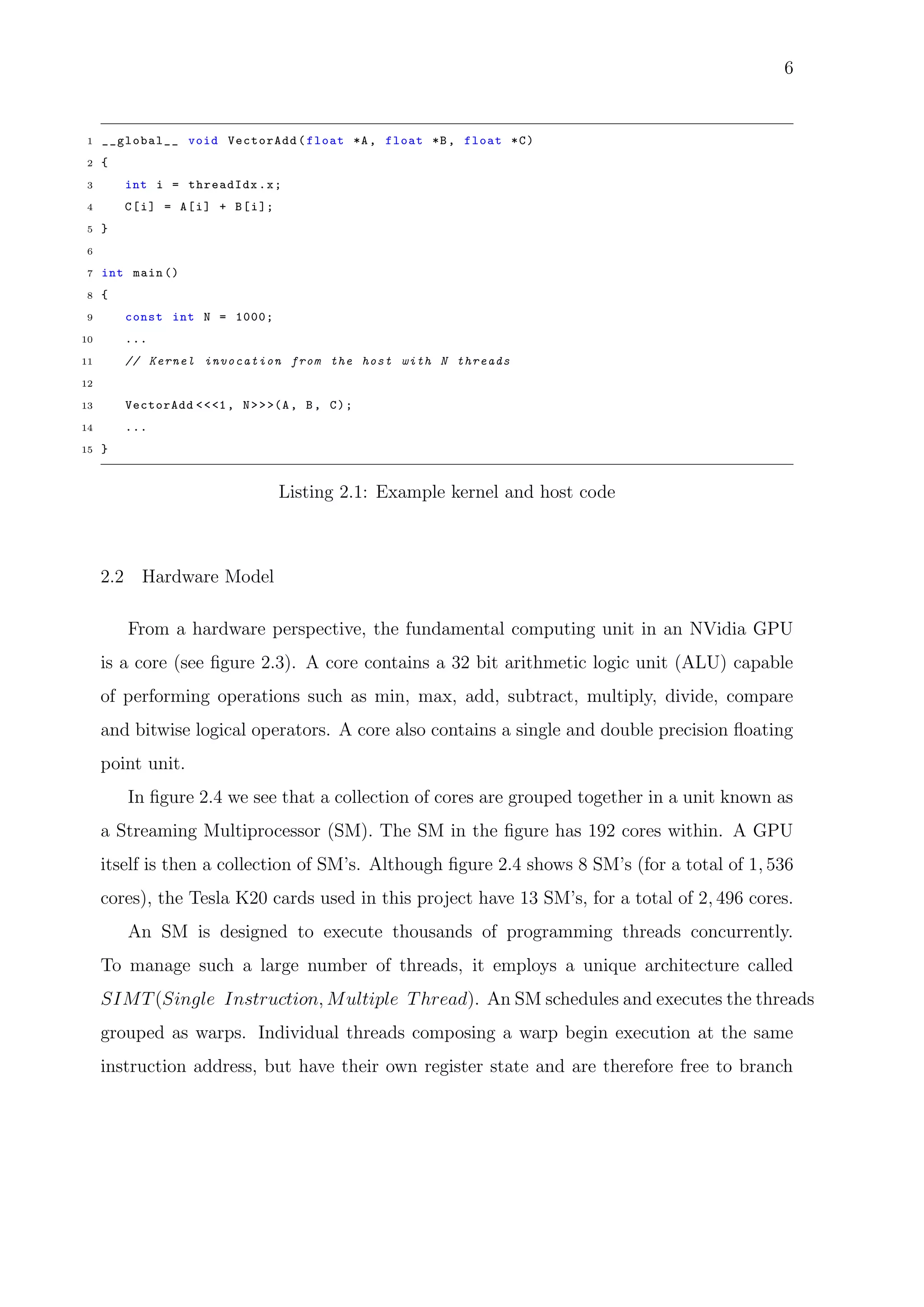 6
1 __global__ void VectorAdd(float *A, float *B, float *C)
2 {
3 int i = threadIdx.x;
4 C[i] = A[i] + B[i];
5 }
6
7 int main ()
8 {
9 const int N = 1000;
10 ...
11 // Kernel invocation from the host with N threads
12
13 VectorAdd <<<1, N>>>(A, B, C);
14 ...
15 }
Listing 2.1: Example kernel and host code
2.2 Hardware Model
From a hardware perspective, the fundamental computing unit in an NVidia GPU
is a core (see ﬁgure 2.3). A core contains a 32 bit arithmetic logic unit (ALU) capable
of performing operations such as min, max, add, subtract, multiply, divide, compare
and bitwise logical operators. A core also contains a single and double precision ﬂoating
point unit.
In ﬁgure 2.4 we see that a collection of cores are grouped together in a unit known as
a Streaming Multiprocessor (SM). The SM in the ﬁgure has 192 cores within. A GPU
itself is then a collection of SM’s. Although ﬁgure 2.4 shows 8 SM’s (for a total of 1, 536
cores), the Tesla K20 cards used in this project have 13 SM’s, for a total of 2, 496 cores.
An SM is designed to execute thousands of programming threads concurrently.
To manage such a large number of threads, it employs a unique architecture called
SIMT(Single Instruction, Multiple Thread). An SM schedules and executes the threads
grouped as warps. Individual threads composing a warp begin execution at the same
instruction address, but have their own register state and are therefore free to branch
 