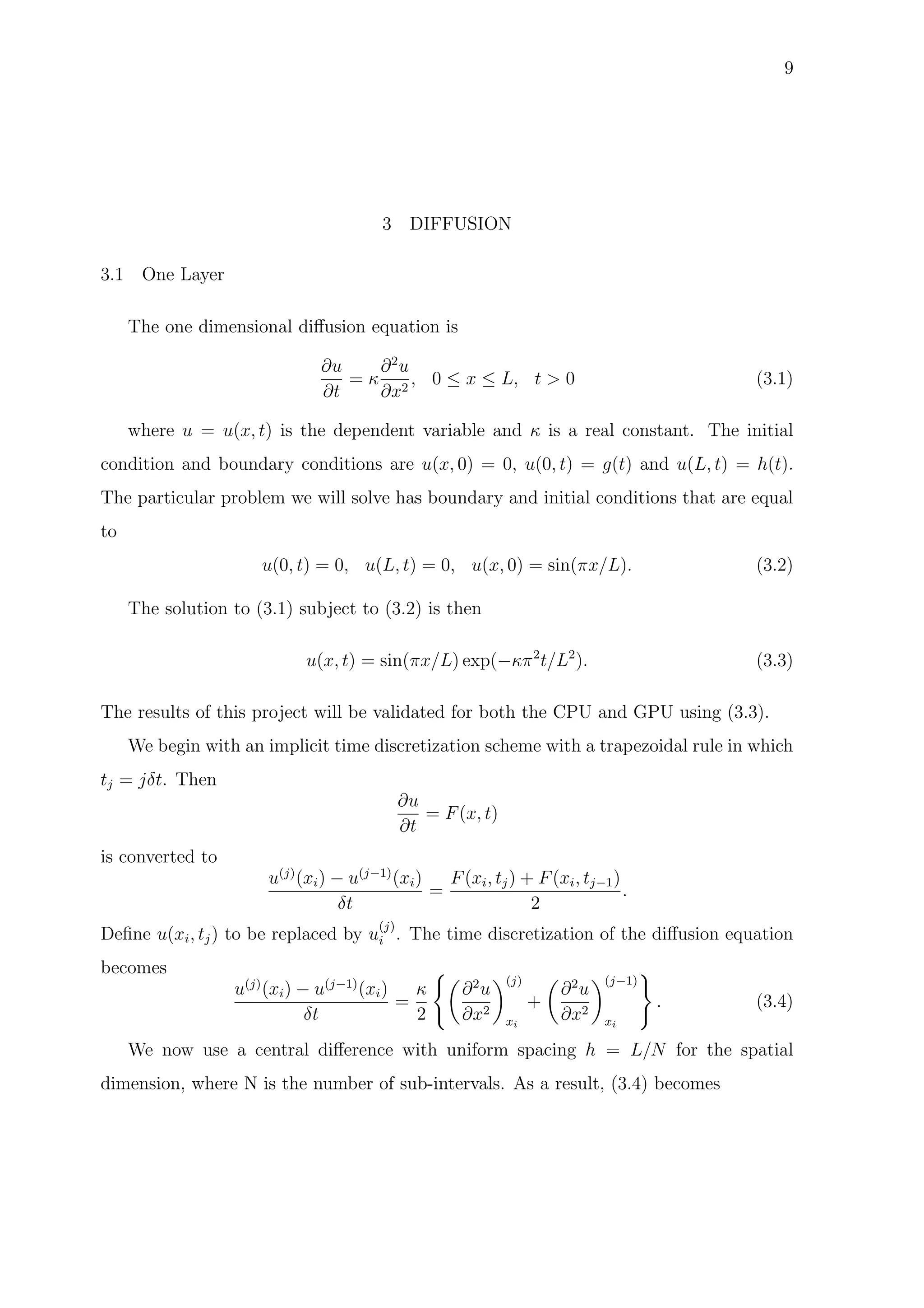 9
3 DIFFUSION
3.1 One Layer
The one dimensional diﬀusion equation is
∂u
∂t
= κ
∂2
u
∂x2
, 0 ≤ x ≤ L, t > 0 (3.1)
where u = u(x, t) is the dependent variable and κ is a real constant. The initial
condition and boundary conditions are u(x, 0) = 0, u(0, t) = g(t) and u(L, t) = h(t).
The particular problem we will solve has boundary and initial conditions that are equal
to
u(0, t) = 0, u(L, t) = 0, u(x, 0) = sin(πx/L). (3.2)
The solution to (3.1) subject to (3.2) is then
u(x, t) = sin(πx/L) exp(−κπ2
t/L2
). (3.3)
The results of this project will be validated for both the CPU and GPU using (3.3).
We begin with an implicit time discretization scheme with a trapezoidal rule in which
tj = jδt. Then
∂u
∂t
= F(x, t)
is converted to
u(j)
(xi) − u(j−1)
(xi)
δt
=
F(xi, tj) + F(xi, tj−1)
2
.
Deﬁne u(xi, tj) to be replaced by u
(j)
i . The time discretization of the diﬀusion equation
becomes
u(j)
(xi) − u(j−1)
(xi)
δt
=
κ
2
∂2
u
∂x2
(j)
xi
+
∂2
u
∂x2
(j−1)
xi
. (3.4)
We now use a central diﬀerence with uniform spacing h = L/N for the spatial
dimension, where N is the number of sub-intervals. As a result, (3.4) becomes
 
