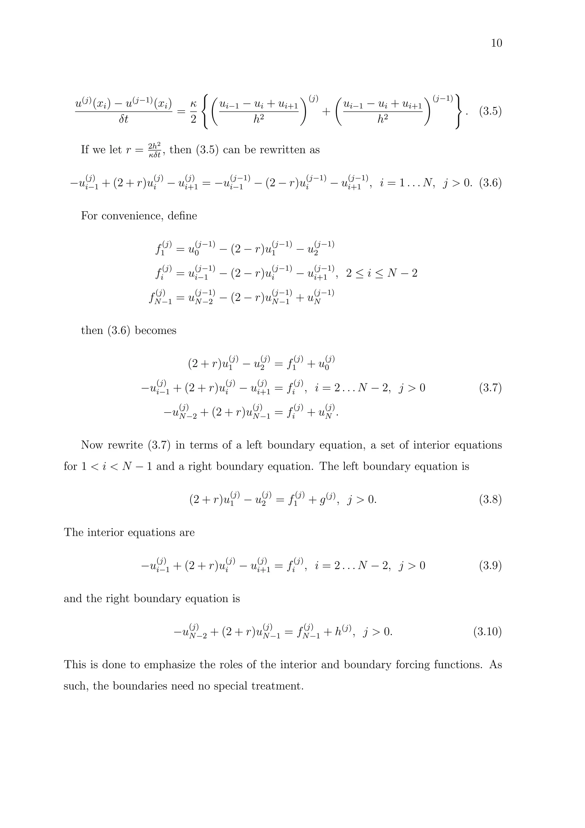 10
u(j)
(xi) − u(j−1)
(xi)
δt
=
κ
2
ui−1 − ui + ui+1
h2
(j)
+
ui−1 − ui + ui+1
h2
(j−1)
. (3.5)
If we let r = 2h2
κδt
, then (3.5) can be rewritten as
−u
(j)
i−1 + (2 + r)u
(j)
i − u
(j)
i+1 = −u
(j−1)
i−1 − (2 − r)u
(j−1)
i − u
(j−1)
i+1 , i = 1 . . . N, j > 0. (3.6)
For convenience, deﬁne
f
(j)
1 = u
(j−1)
0 − (2 − r)u
(j−1)
1 − u
(j−1)
2
f
(j)
i = u
(j−1)
i−1 − (2 − r)u
(j−1)
i − u
(j−1)
i+1 , 2 ≤ i ≤ N − 2
f
(j)
N−1 = u
(j−1)
N−2 − (2 − r)u
(j−1)
N−1 + u
(j−1)
N
then (3.6) becomes
(2 + r)u
(j)
1 − u
(j)
2 = f
(j)
1 + u
(j)
0
−u
(j)
i−1 + (2 + r)u
(j)
i − u
(j)
i+1 = f
(j)
i , i = 2 . . . N − 2, j > 0 (3.7)
−u
(j)
N−2 + (2 + r)u
(j)
N−1 = f
(j)
i + u
(j)
N .
Now rewrite (3.7) in terms of a left boundary equation, a set of interior equations
for 1 < i < N − 1 and a right boundary equation. The left boundary equation is
(2 + r)u
(j)
1 − u
(j)
2 = f
(j)
1 + g(j)
, j > 0. (3.8)
The interior equations are
−u
(j)
i−1 + (2 + r)u
(j)
i − u
(j)
i+1 = f
(j)
i , i = 2 . . . N − 2, j > 0 (3.9)
and the right boundary equation is
−u
(j)
N−2 + (2 + r)u
(j)
N−1 = f
(j)
N−1 + h(j)
, j > 0. (3.10)
This is done to emphasize the roles of the interior and boundary forcing functions. As
such, the boundaries need no special treatment.
 