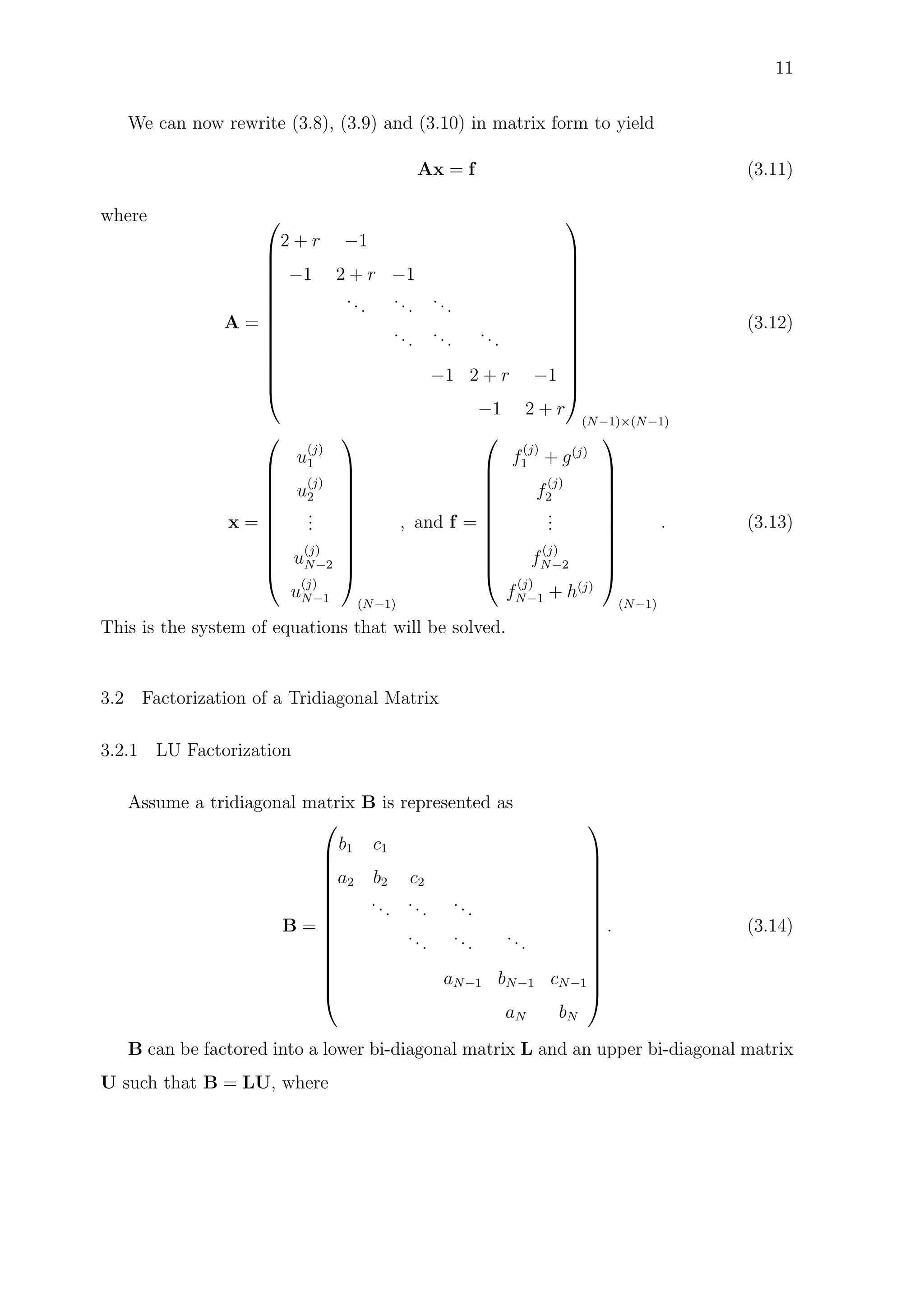 11
We can now rewrite (3.8), (3.9) and (3.10) in matrix form to yield
Ax = f (3.11)
where
A =














2 + r −1
−1 2 + r −1
...
...
...
...
...
...
−1 2 + r −1
−1 2 + r














(N−1)×(N−1)
(3.12)
x =











u
(j)
1
u
(j)
2
...
u
(j)
N−2
u
(j)
N−1











(N−1)
, and f =











f
(j)
1 + g(j)
f
(j)
2
...
f
(j)
N−2
f
(j)
N−1 + h(j)











(N−1)
. (3.13)
This is the system of equations that will be solved.
3.2 Factorization of a Tridiagonal Matrix
3.2.1 LU Factorization
Assume a tridiagonal matrix B is represented as
B =














b1 c1
a2 b2 c2
...
...
...
...
...
...
aN−1 bN−1 cN−1
aN bN














. (3.14)
B can be factored into a lower bi-diagonal matrix L and an upper bi-diagonal matrix
U such that B = LU, where
 