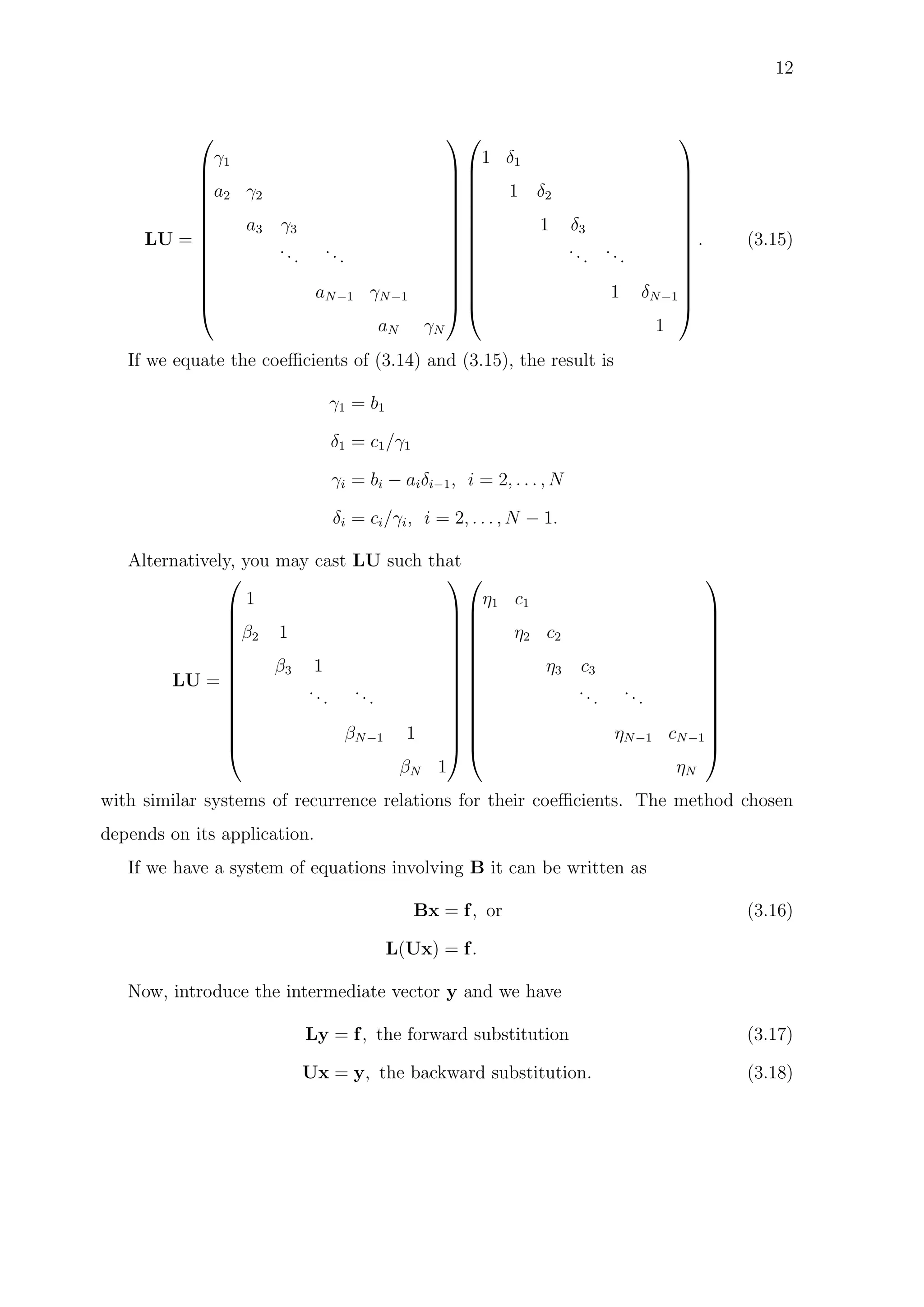 12
LU =














γ1
a2 γ2
a3 γ3
...
...
aN−1 γN−1
aN γN




























1 δ1
1 δ2
1 δ3
...
...
1 δN−1
1














. (3.15)
If we equate the coeﬃcients of (3.14) and (3.15), the result is
γ1 = b1
δ1 = c1/γ1
γi = bi − aiδi−1, i = 2, . . . , N
δi = ci/γi, i = 2, . . . , N − 1.
Alternatively, you may cast LU such that
LU =














1
β2 1
β3 1
...
...
βN−1 1
βN 1




























η1 c1
η2 c2
η3 c3
...
...
ηN−1 cN−1
ηN














with similar systems of recurrence relations for their coeﬃcients. The method chosen
depends on its application.
If we have a system of equations involving B it can be written as
Bx = f, or (3.16)
L(Ux) = f.
Now, introduce the intermediate vector y and we have
Ly = f, the forward substitution (3.17)
Ux = y, the backward substitution. (3.18)
 
