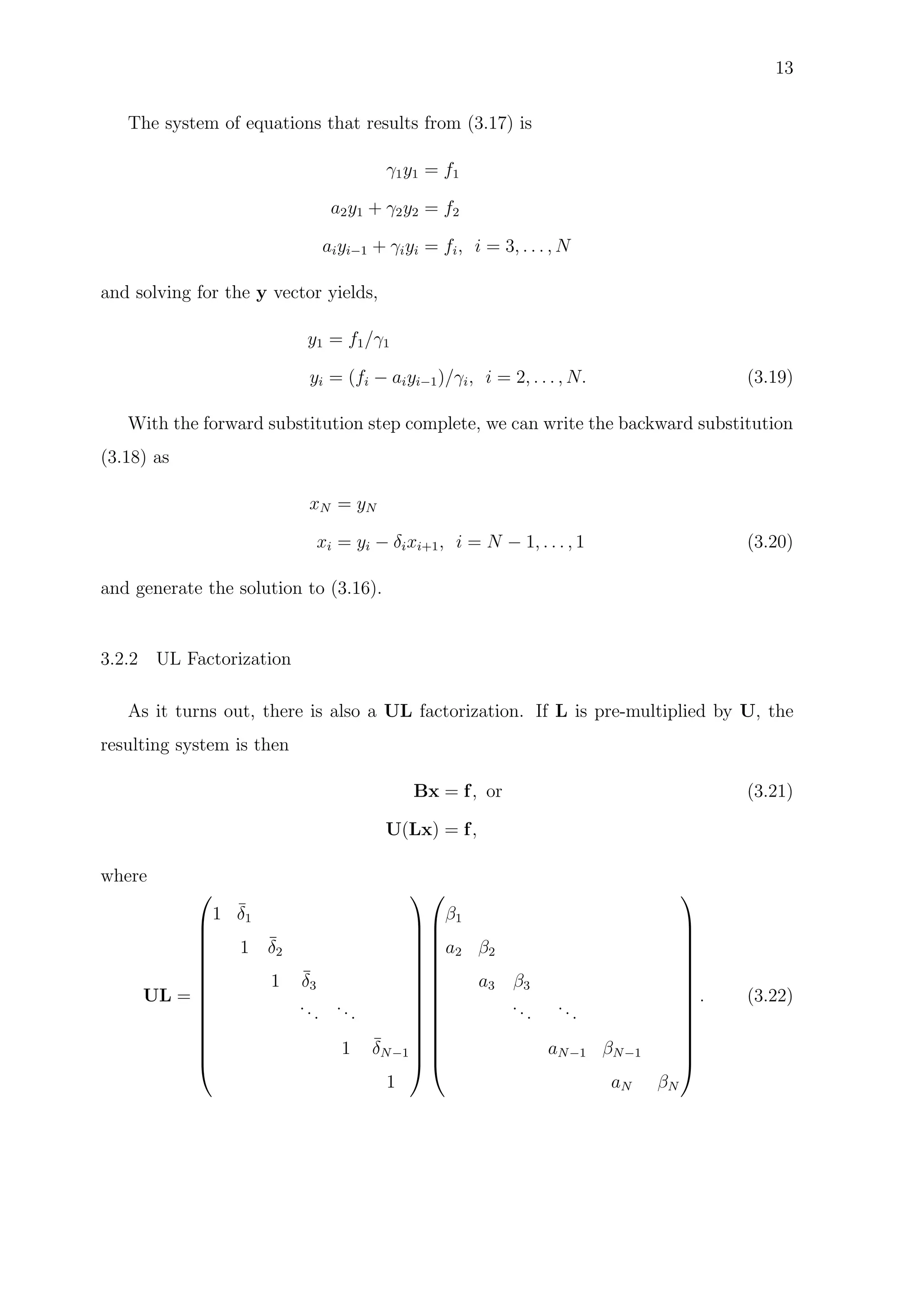 13
The system of equations that results from (3.17) is
γ1y1 = f1
a2y1 + γ2y2 = f2
aiyi−1 + γiyi = fi, i = 3, . . . , N
and solving for the y vector yields,
y1 = f1/γ1
yi = (fi − aiyi−1)/γi, i = 2, . . . , N. (3.19)
With the forward substitution step complete, we can write the backward substitution
(3.18) as
xN = yN
xi = yi − δixi+1, i = N − 1, . . . , 1 (3.20)
and generate the solution to (3.16).
3.2.2 UL Factorization
As it turns out, there is also a UL factorization. If L is pre-multiplied by U, the
resulting system is then
Bx = f, or (3.21)
U(Lx) = f,
where
UL =














1 ¯δ1
1 ¯δ2
1 ¯δ3
...
...
1 ¯δN−1
1




























β1
a2 β2
a3 β3
...
...
aN−1 βN−1
aN βN














. (3.22)
 