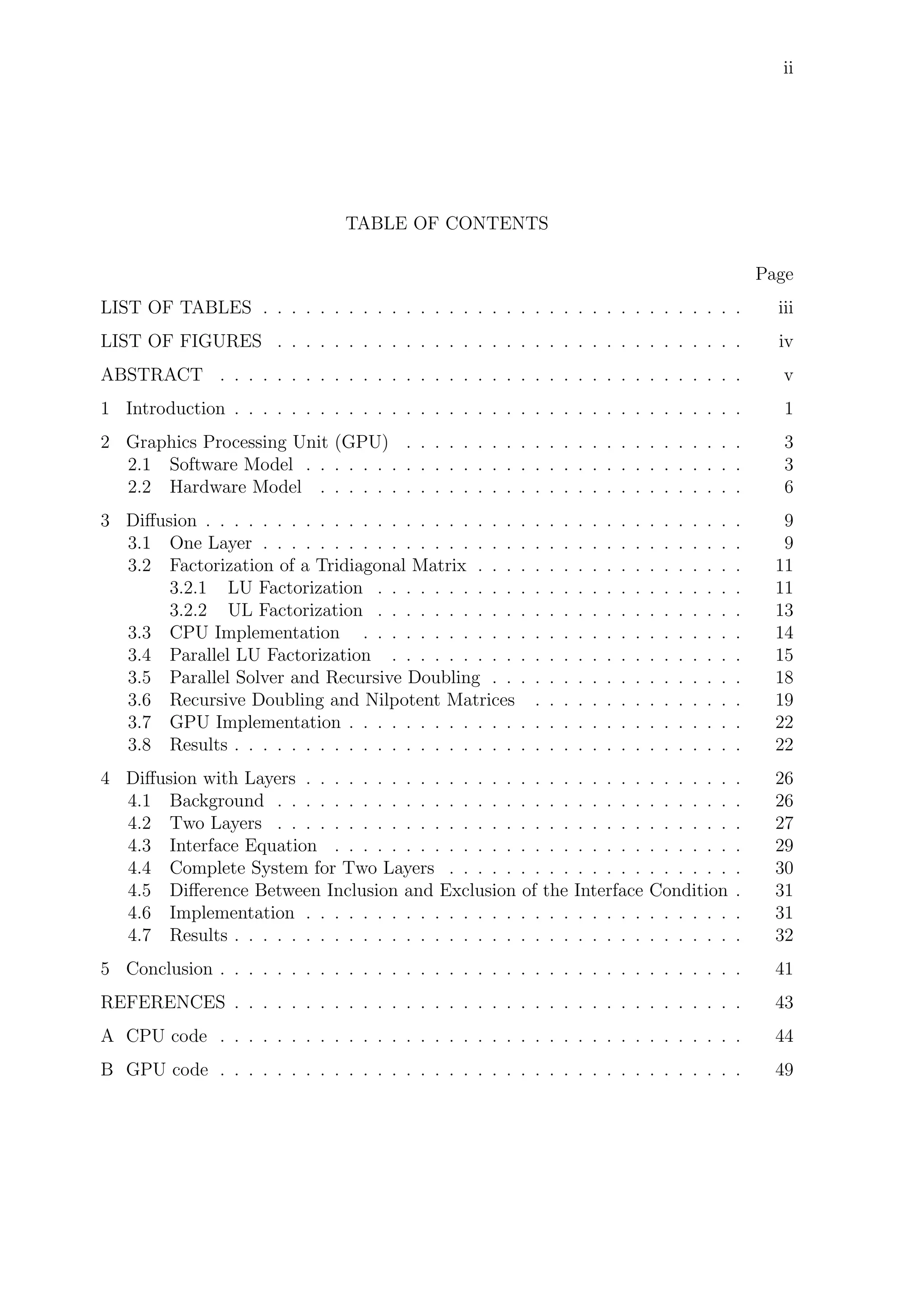 ii
TABLE OF CONTENTS
Page
LIST OF TABLES . . . . . . . . . . . . . . . . . . . . . . . . . . . . . . . . . . iii
LIST OF FIGURES . . . . . . . . . . . . . . . . . . . . . . . . . . . . . . . . . iv
ABSTRACT . . . . . . . . . . . . . . . . . . . . . . . . . . . . . . . . . . . . . v
1 Introduction . . . . . . . . . . . . . . . . . . . . . . . . . . . . . . . . . . . . 1
2 Graphics Processing Unit (GPU) . . . . . . . . . . . . . . . . . . . . . . . . 3
2.1 Software Model . . . . . . . . . . . . . . . . . . . . . . . . . . . . . . . 3
2.2 Hardware Model . . . . . . . . . . . . . . . . . . . . . . . . . . . . . . 6
3 Diﬀusion . . . . . . . . . . . . . . . . . . . . . . . . . . . . . . . . . . . . . . 9
3.1 One Layer . . . . . . . . . . . . . . . . . . . . . . . . . . . . . . . . . . 9
3.2 Factorization of a Tridiagonal Matrix . . . . . . . . . . . . . . . . . . . 11
3.2.1 LU Factorization . . . . . . . . . . . . . . . . . . . . . . . . . . 11
3.2.2 UL Factorization . . . . . . . . . . . . . . . . . . . . . . . . . . 13
3.3 CPU Implementation . . . . . . . . . . . . . . . . . . . . . . . . . . . 14
3.4 Parallel LU Factorization . . . . . . . . . . . . . . . . . . . . . . . . . 15
3.5 Parallel Solver and Recursive Doubling . . . . . . . . . . . . . . . . . . 18
3.6 Recursive Doubling and Nilpotent Matrices . . . . . . . . . . . . . . . 19
3.7 GPU Implementation . . . . . . . . . . . . . . . . . . . . . . . . . . . . 22
3.8 Results . . . . . . . . . . . . . . . . . . . . . . . . . . . . . . . . . . . . 22
4 Diﬀusion with Layers . . . . . . . . . . . . . . . . . . . . . . . . . . . . . . . 26
4.1 Background . . . . . . . . . . . . . . . . . . . . . . . . . . . . . . . . . 26
4.2 Two Layers . . . . . . . . . . . . . . . . . . . . . . . . . . . . . . . . . 27
4.3 Interface Equation . . . . . . . . . . . . . . . . . . . . . . . . . . . . . 29
4.4 Complete System for Two Layers . . . . . . . . . . . . . . . . . . . . . 30
4.5 Diﬀerence Between Inclusion and Exclusion of the Interface Condition . 31
4.6 Implementation . . . . . . . . . . . . . . . . . . . . . . . . . . . . . . . 31
4.7 Results . . . . . . . . . . . . . . . . . . . . . . . . . . . . . . . . . . . . 32
5 Conclusion . . . . . . . . . . . . . . . . . . . . . . . . . . . . . . . . . . . . . 41
REFERENCES . . . . . . . . . . . . . . . . . . . . . . . . . . . . . . . . . . . . 43
A CPU code . . . . . . . . . . . . . . . . . . . . . . . . . . . . . . . . . . . . . 44
B GPU code . . . . . . . . . . . . . . . . . . . . . . . . . . . . . . . . . . . . . 49
 
