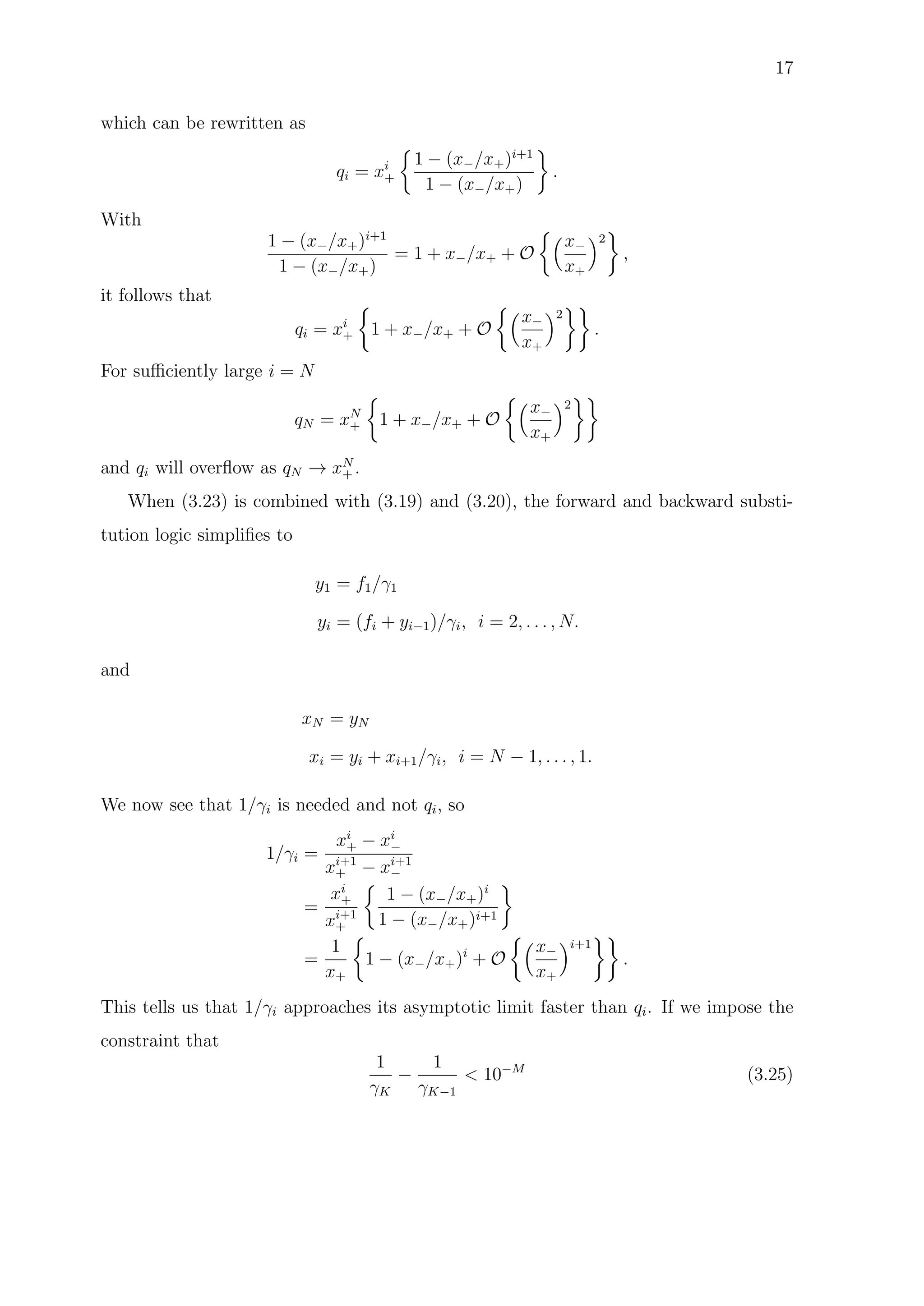 17
which can be rewritten as
qi = xi
+
1 − (x−/x+)i+1
1 − (x−/x+)
.
With
1 − (x−/x+)i+1
1 − (x−/x+)
= 1 + x−/x+ + O
x−
x+
2
,
it follows that
qi = xi
+ 1 + x−/x+ + O
x−
x+
2
.
For suﬃciently large i = N
qN = xN
+ 1 + x−/x+ + O
x−
x+
2
and qi will overﬂow as qN → xN
+ .
When (3.23) is combined with (3.19) and (3.20), the forward and backward substi-
tution logic simpliﬁes to
y1 = f1/γ1
yi = (fi + yi−1)/γi, i = 2, . . . , N.
and
xN = yN
xi = yi + xi+1/γi, i = N − 1, . . . , 1.
We now see that 1/γi is needed and not qi, so
1/γi =
xi
+ − xi
−
xi+1
+ − xi+1
−
=
xi
+
xi+1
+
1 − (x−/x+)i
1 − (x−/x+)i+1
=
1
x+
1 − (x−/x+)i
+ O
x−
x+
i+1
.
This tells us that 1/γi approaches its asymptotic limit faster than qi. If we impose the
constraint that
1
γK
−
1
γK−1
< 10−M
(3.25)
 