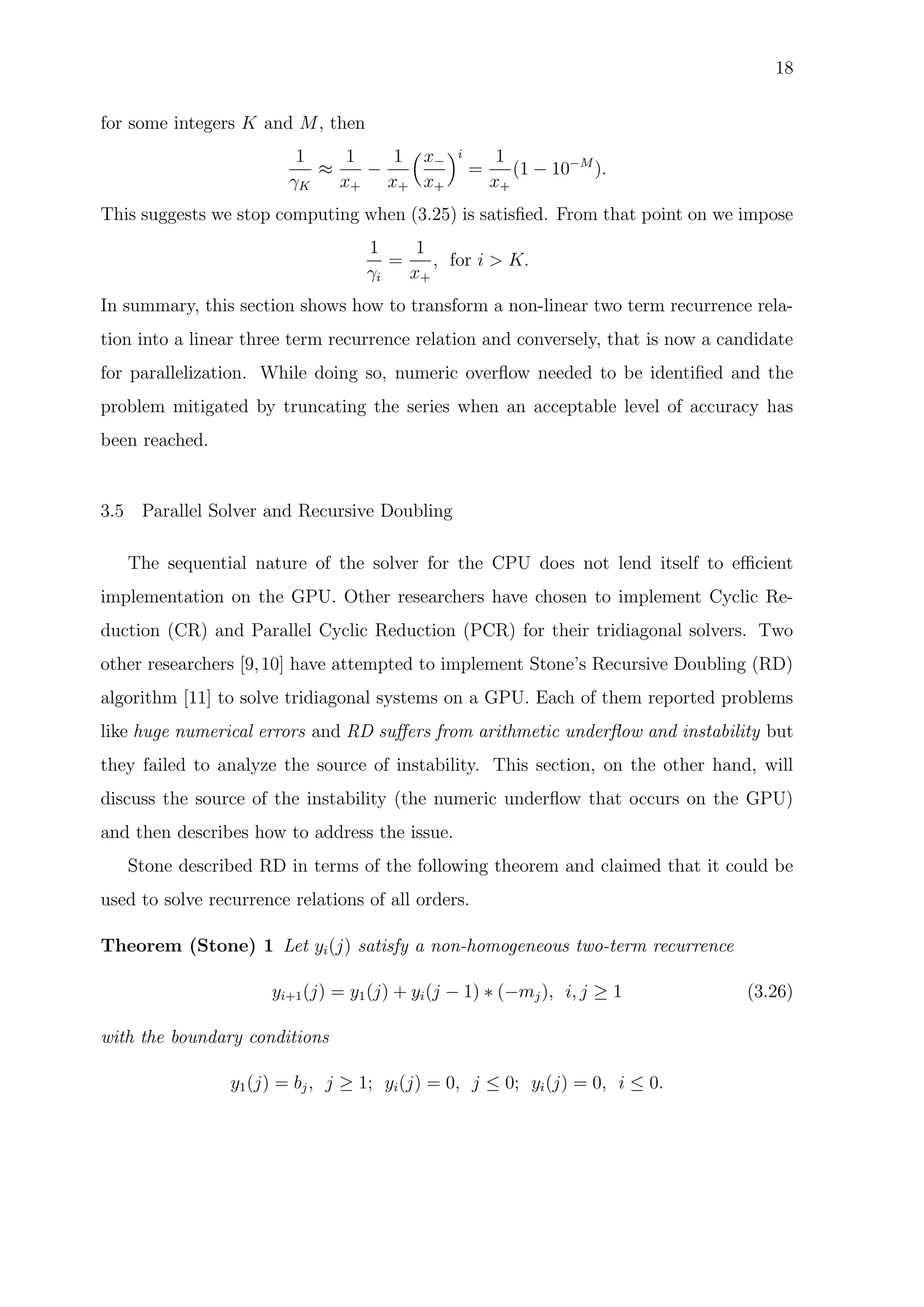 18
for some integers K and M, then
1
γK
≈
1
x+
−
1
x+
x−
x+
i
=
1
x+
(1 − 10−M
).
This suggests we stop computing when (3.25) is satisﬁed. From that point on we impose
1
γi
=
1
x+
, for i > K.
In summary, this section shows how to transform a non-linear two term recurrence rela-
tion into a linear three term recurrence relation and conversely, that is now a candidate
for parallelization. While doing so, numeric overﬂow needed to be identiﬁed and the
problem mitigated by truncating the series when an acceptable level of accuracy has
been reached.
3.5 Parallel Solver and Recursive Doubling
The sequential nature of the solver for the CPU does not lend itself to eﬃcient
implementation on the GPU. Other researchers have chosen to implement Cyclic Re-
duction (CR) and Parallel Cyclic Reduction (PCR) for their tridiagonal solvers. Two
other researchers [9,10] have attempted to implement Stone’s Recursive Doubling (RD)
algorithm [11] to solve tridiagonal systems on a GPU. Each of them reported problems
like huge numerical errors and RD suﬀers from arithmetic underﬂow and instability but
they failed to analyze the source of instability. This section, on the other hand, will
discuss the source of the instability (the numeric underﬂow that occurs on the GPU)
and then describes how to address the issue.
Stone described RD in terms of the following theorem and claimed that it could be
used to solve recurrence relations of all orders.
Theorem (Stone) 1 Let yi(j) satisfy a non-homogeneous two-term recurrence
yi+1(j) = y1(j) + yi(j − 1) ∗ (−mj), i, j ≥ 1 (3.26)
with the boundary conditions
y1(j) = bj, j ≥ 1; yi(j) = 0, j ≤ 0; yi(j) = 0, i ≤ 0.
 