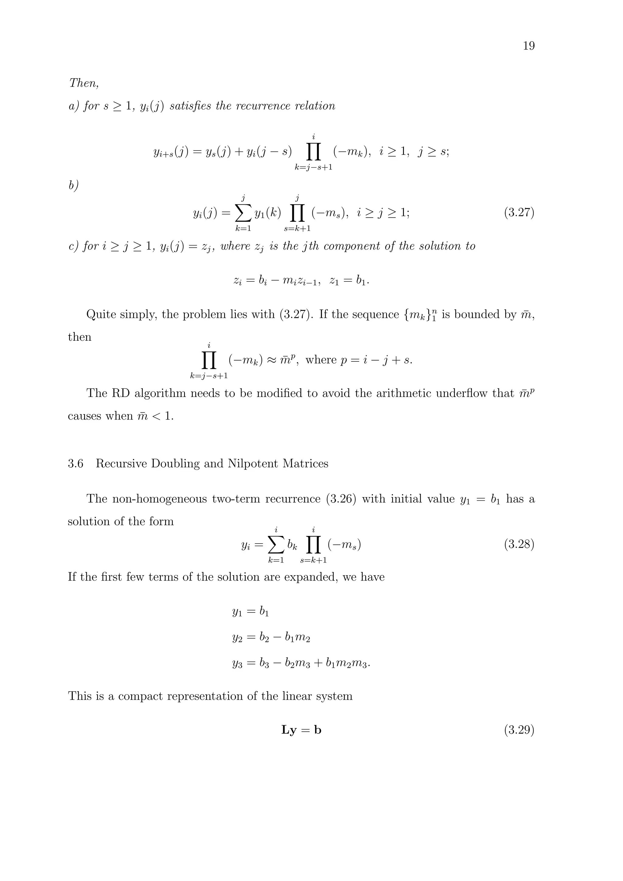 19
Then,
a) for s ≥ 1, yi(j) satisﬁes the recurrence relation
yi+s(j) = ys(j) + yi(j − s)
i
k=j−s+1
(−mk), i ≥ 1, j ≥ s;
b)
yi(j) =
j
k=1
y1(k)
j
s=k+1
(−ms), i ≥ j ≥ 1; (3.27)
c) for i ≥ j ≥ 1, yi(j) = zj, where zj is the jth component of the solution to
zi = bi − mizi−1, z1 = b1.
Quite simply, the problem lies with (3.27). If the sequence {mk}n
1 is bounded by ¯m,
then
i
k=j−s+1
(−mk) ≈ ¯mp
, where p = i − j + s.
The RD algorithm needs to be modiﬁed to avoid the arithmetic underﬂow that ¯mp
causes when ¯m < 1.
3.6 Recursive Doubling and Nilpotent Matrices
The non-homogeneous two-term recurrence (3.26) with initial value y1 = b1 has a
solution of the form
yi =
i
k=1
bk
i
s=k+1
(−ms) (3.28)
If the ﬁrst few terms of the solution are expanded, we have
y1 = b1
y2 = b2 − b1m2
y3 = b3 − b2m3 + b1m2m3.
This is a compact representation of the linear system
Ly = b (3.29)
 