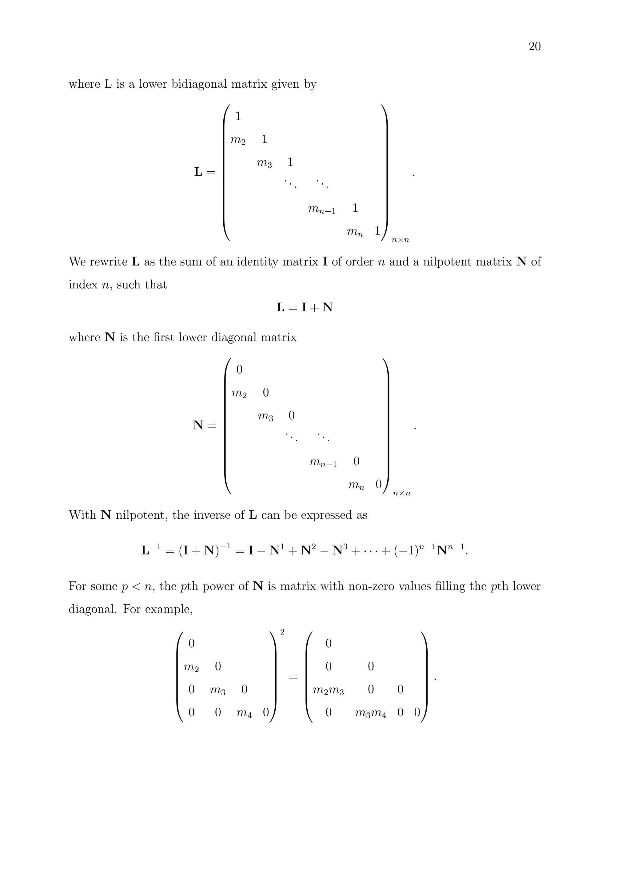 20
where L is a lower bidiagonal matrix given by
L =














1
m2 1
m3 1
...
...
mn−1 1
mn 1














n×n
.
We rewrite L as the sum of an identity matrix I of order n and a nilpotent matrix N of
index n, such that
L = I + N
where N is the ﬁrst lower diagonal matrix
N =














0
m2 0
m3 0
...
...
mn−1 0
mn 0














n×n
.
With N nilpotent, the inverse of L can be expressed as
L−1
= (I + N)−1
= I − N1
+ N2
− N3
+ · · · + (−1)n−1
Nn−1
.
For some p < n, the pth power of N is matrix with non-zero values ﬁlling the pth lower
diagonal. For example,








0
m2 0
0 m3 0
0 0 m4 0








2
=








0
0 0
m2m3 0 0
0 m3m4 0 0








.
 