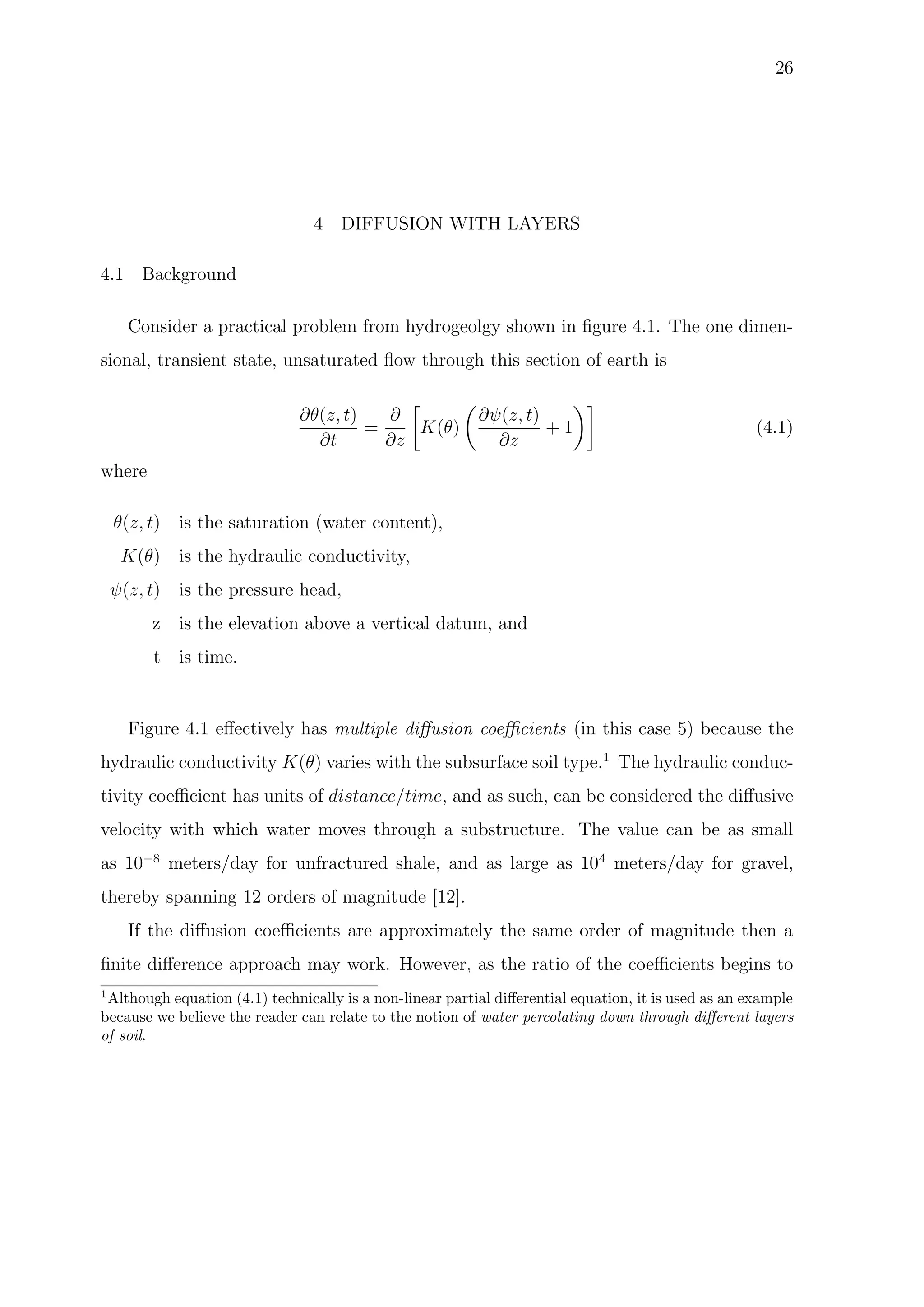 26
4 DIFFUSION WITH LAYERS
4.1 Background
Consider a practical problem from hydrogeolgy shown in ﬁgure 4.1. The one dimen-
sional, transient state, unsaturated ﬂow through this section of earth is
∂θ(z, t)
∂t
=
∂
∂z
K(θ)
∂ψ(z, t)
∂z
+ 1 (4.1)
where
θ(z, t) is the saturation (water content),
K(θ) is the hydraulic conductivity,
ψ(z, t) is the pressure head,
z is the elevation above a vertical datum, and
t is time.
Figure 4.1 eﬀectively has multiple diﬀusion coeﬃcients (in this case 5) because the
hydraulic conductivity K(θ) varies with the subsurface soil type.1
The hydraulic conduc-
tivity coeﬃcient has units of distance/time, and as such, can be considered the diﬀusive
velocity with which water moves through a substructure. The value can be as small
as 10−8
meters/day for unfractured shale, and as large as 104
meters/day for gravel,
thereby spanning 12 orders of magnitude [12].
If the diﬀusion coeﬃcients are approximately the same order of magnitude then a
ﬁnite diﬀerence approach may work. However, as the ratio of the coeﬃcients begins to
1
Although equation (4.1) technically is a non-linear partial diﬀerential equation, it is used as an example
because we believe the reader can relate to the notion of water percolating down through diﬀerent layers
of soil.
 