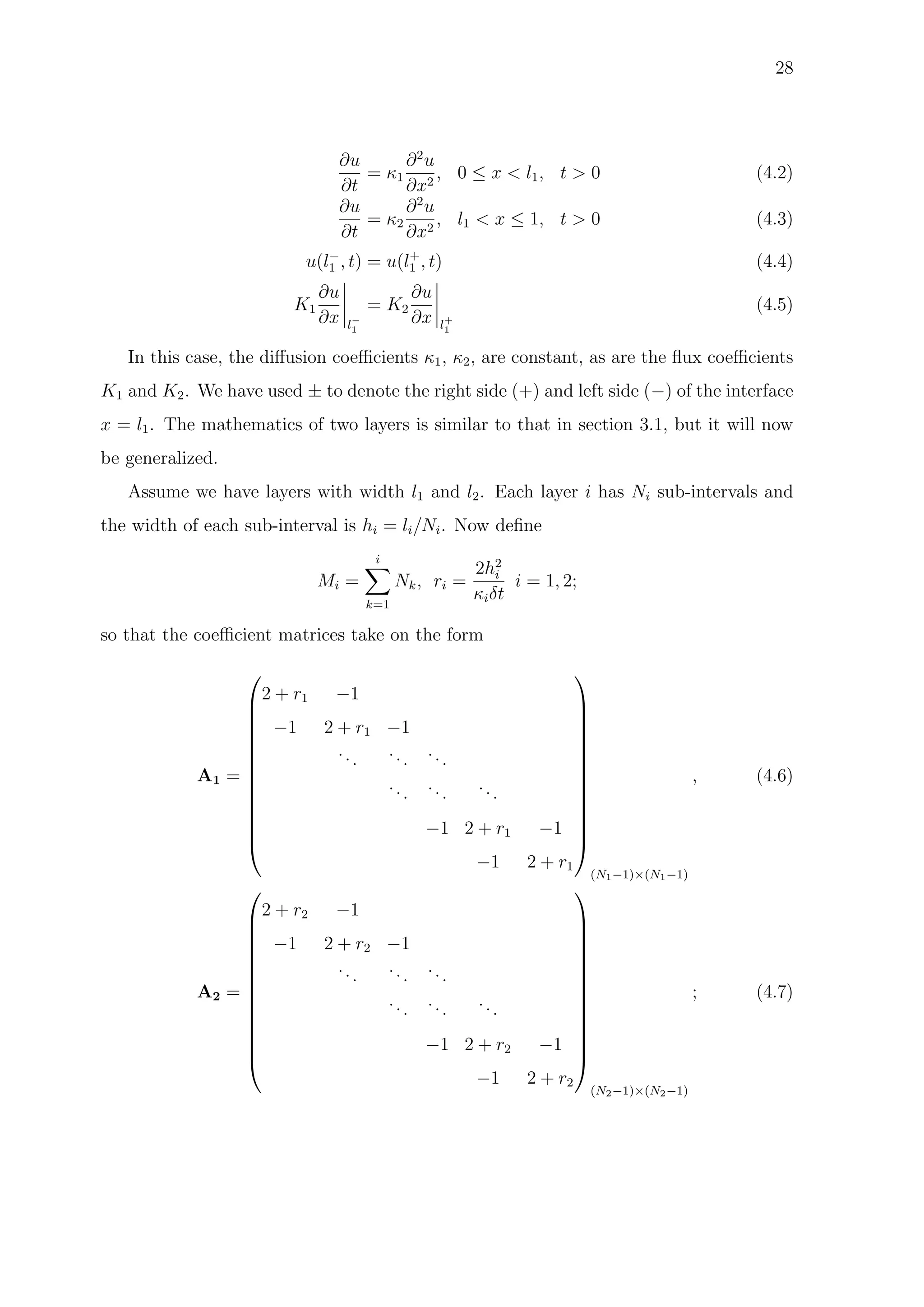 28
∂u
∂t
= κ1
∂2
u
∂x2
, 0 ≤ x < l1, t > 0 (4.2)
∂u
∂t
= κ2
∂2
u
∂x2
, l1 < x ≤ 1, t > 0 (4.3)
u(l−
1 , t) = u(l+
1 , t) (4.4)
K1
∂u
∂x l−
1
= K2
∂u
∂x l+
1
(4.5)
In this case, the diﬀusion coeﬃcients κ1, κ2, are constant, as are the ﬂux coeﬃcients
K1 and K2. We have used ± to denote the right side (+) and left side (−) of the interface
x = l1. The mathematics of two layers is similar to that in section 3.1, but it will now
be generalized.
Assume we have layers with width l1 and l2. Each layer i has Ni sub-intervals and
the width of each sub-interval is hi = li/Ni. Now deﬁne
Mi =
i
k=1
Nk, ri =
2h2
i
κiδt
i = 1, 2;
so that the coeﬃcient matrices take on the form
A1 =














2 + r1 −1
−1 2 + r1 −1
...
...
...
...
...
...
−1 2 + r1 −1
−1 2 + r1














(N1−1)×(N1−1)
, (4.6)
A2 =














2 + r2 −1
−1 2 + r2 −1
... ... ...
...
...
...
−1 2 + r2 −1
−1 2 + r2














(N2−1)×(N2−1)
; (4.7)
 