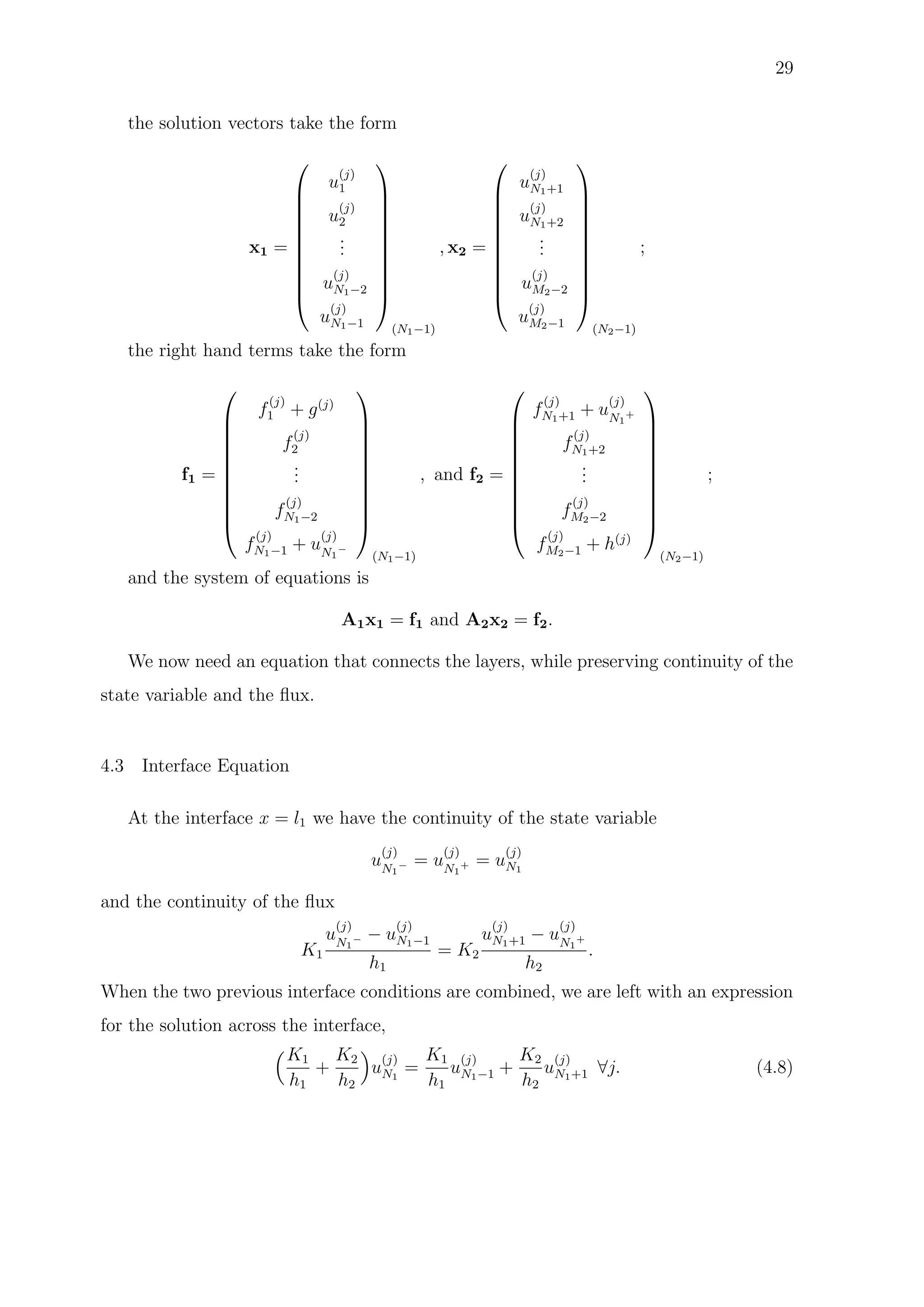 29
the solution vectors take the form
x1 =











u
(j)
1
u
(j)
2
...
u
(j)
N1−2
u
(j)
N1−1











(N1−1)
, x2 =











u
(j)
N1+1
u
(j)
N1+2
...
u
(j)
M2−2
u
(j)
M2−1











(N2−1)
;
the right hand terms take the form
f1 =











f
(j)
1 + g(j)
f
(j)
2
...
f
(j)
N1−2
f
(j)
N1−1 + u
(j)
N1
−











(N1−1)
, and f2 =











f
(j)
N1+1 + u
(j)
N1
+
f
(j)
N1+2
...
f
(j)
M2−2
f
(j)
M2−1 + h(j)











(N2−1)
;
and the system of equations is
A1x1 = f1 and A2x2 = f2.
We now need an equation that connects the layers, while preserving continuity of the
state variable and the ﬂux.
4.3 Interface Equation
At the interface x = l1 we have the continuity of the state variable
u
(j)
N1
− = u
(j)
N1
+ = u
(j)
N1
and the continuity of the ﬂux
K1
u
(j)
N1
− − u
(j)
N1−1
h1
= K2
u
(j)
N1+1 − u
(j)
N1
+
h2
.
When the two previous interface conditions are combined, we are left with an expression
for the solution across the interface,
K1
h1
+
K2
h2
u
(j)
N1
=
K1
h1
u
(j)
N1−1 +
K2
h2
u
(j)
N1+1 ∀j. (4.8)
 