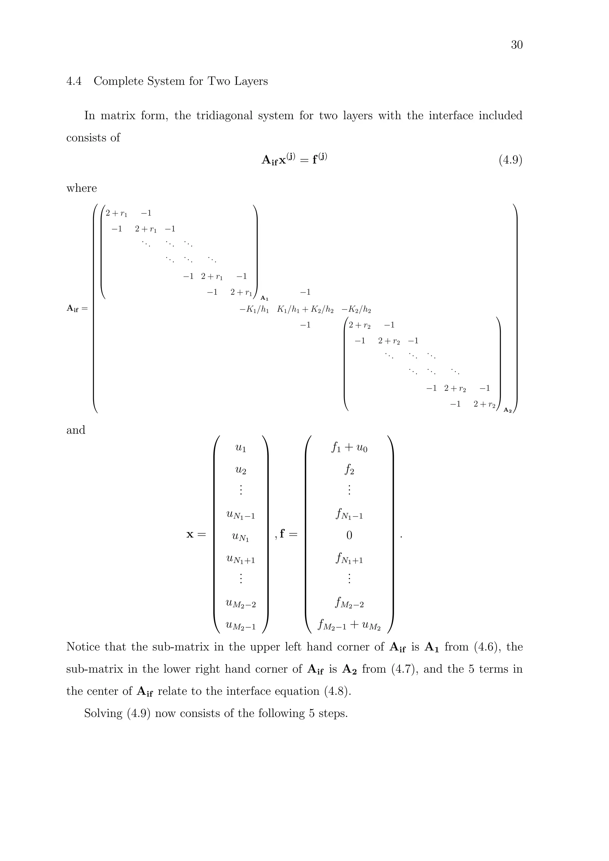 30
4.4 Complete System for Two Layers
In matrix form, the tridiagonal system for two layers with the interface included
consists of
Aif x(j)
= f(j)
(4.9)
where
Aif =


















































2 + r1 −1
−1 2 + r1 −1
...
...
...
... ... ...
−1 2 + r1 −1
−1 2 + r1














A1
−1
−K1/h1 K1/h1 + K2/h2 −K2/h2
−1














2 + r2 −1
−1 2 + r2 −1
...
...
...
...
...
...
−1 2 + r2 −1
−1 2 + r2














A2




































and
x =























u1
u2
...
uN1−1
uN1
uN1+1
...
uM2−2
uM2−1























, f =























f1 + u0
f2
...
fN1−1
0
fN1+1
...
fM2−2
fM2−1 + uM2























.
Notice that the sub-matrix in the upper left hand corner of Aif is A1 from (4.6), the
sub-matrix in the lower right hand corner of Aif is A2 from (4.7), and the 5 terms in
the center of Aif relate to the interface equation (4.8).
Solving (4.9) now consists of the following 5 steps.
 