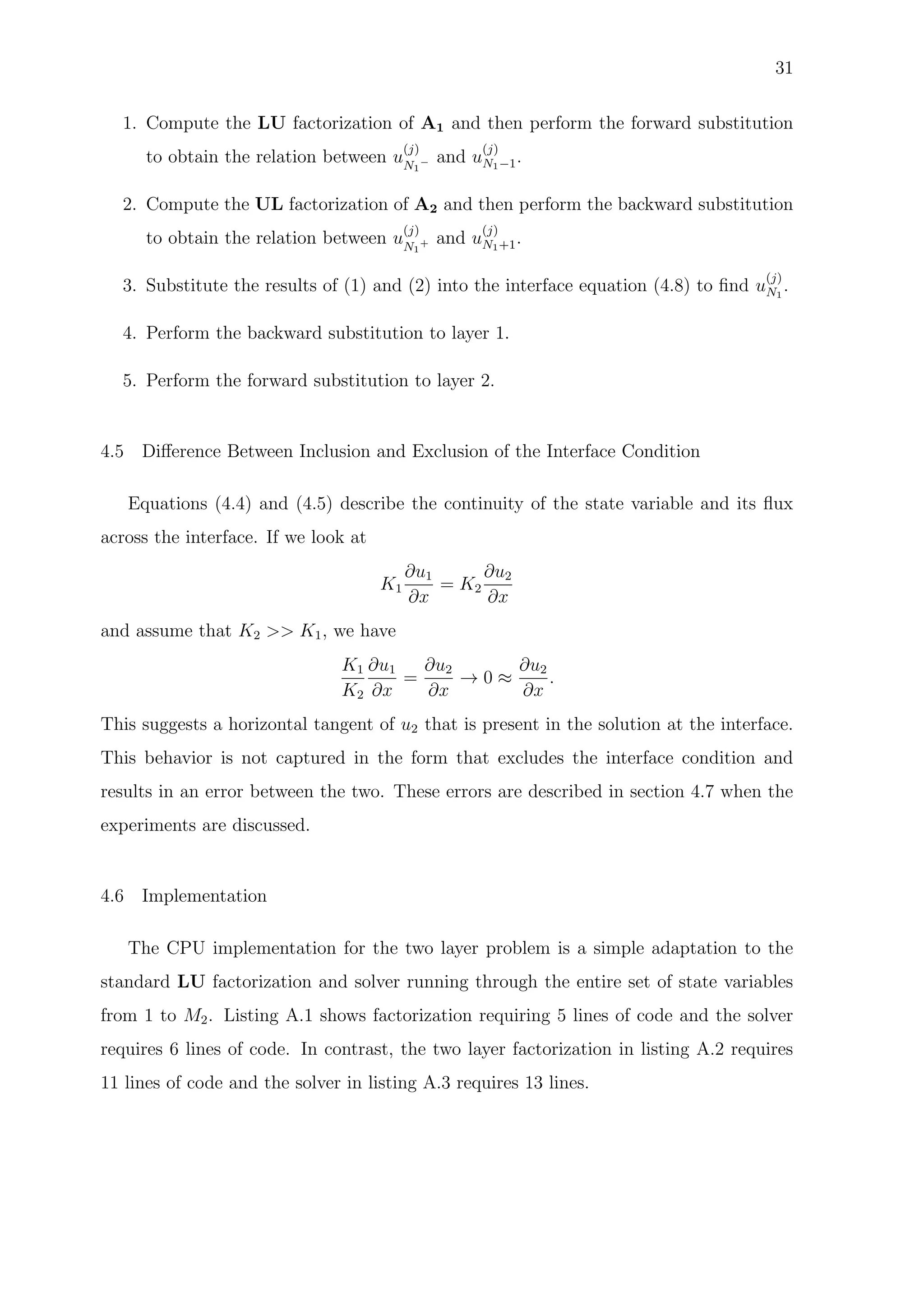 31
1. Compute the LU factorization of A1 and then perform the forward substitution
to obtain the relation between u
(j)
N1
− and u
(j)
N1−1.
2. Compute the UL factorization of A2 and then perform the backward substitution
to obtain the relation between u
(j)
N1
+ and u
(j)
N1+1.
3. Substitute the results of (1) and (2) into the interface equation (4.8) to ﬁnd u
(j)
N1
.
4. Perform the backward substitution to layer 1.
5. Perform the forward substitution to layer 2.
4.5 Diﬀerence Between Inclusion and Exclusion of the Interface Condition
Equations (4.4) and (4.5) describe the continuity of the state variable and its ﬂux
across the interface. If we look at
K1
∂u1
∂x
= K2
∂u2
∂x
and assume that K2 >> K1, we have
K1
K2
∂u1
∂x
=
∂u2
∂x
→ 0 ≈
∂u2
∂x
.
This suggests a horizontal tangent of u2 that is present in the solution at the interface.
This behavior is not captured in the form that excludes the interface condition and
results in an error between the two. These errors are described in section 4.7 when the
experiments are discussed.
4.6 Implementation
The CPU implementation for the two layer problem is a simple adaptation to the
standard LU factorization and solver running through the entire set of state variables
from 1 to M2. Listing A.1 shows factorization requiring 5 lines of code and the solver
requires 6 lines of code. In contrast, the two layer factorization in listing A.2 requires
11 lines of code and the solver in listing A.3 requires 13 lines.
 