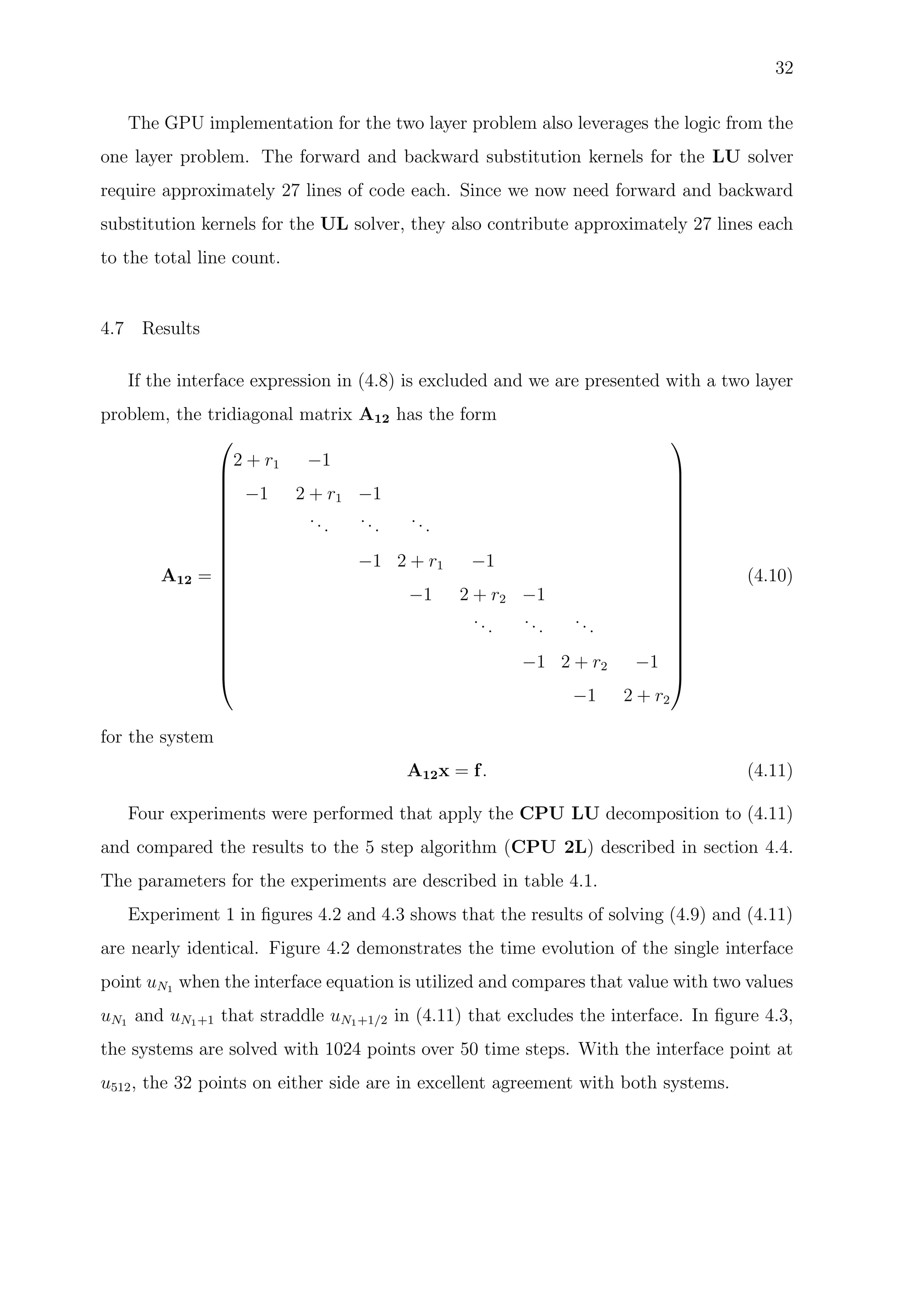 32
The GPU implementation for the two layer problem also leverages the logic from the
one layer problem. The forward and backward substitution kernels for the LU solver
require approximately 27 lines of code each. Since we now need forward and backward
substitution kernels for the UL solver, they also contribute approximately 27 lines each
to the total line count.
4.7 Results
If the interface expression in (4.8) is excluded and we are presented with a two layer
problem, the tridiagonal matrix A12 has the form
A12 =




















2 + r1 −1
−1 2 + r1 −1
...
...
...
−1 2 + r1 −1
−1 2 + r2 −1
...
...
...
−1 2 + r2 −1
−1 2 + r2




















(4.10)
for the system
A12x = f. (4.11)
Four experiments were performed that apply the CPU LU decomposition to (4.11)
and compared the results to the 5 step algorithm (CPU 2L) described in section 4.4.
The parameters for the experiments are described in table 4.1.
Experiment 1 in ﬁgures 4.2 and 4.3 shows that the results of solving (4.9) and (4.11)
are nearly identical. Figure 4.2 demonstrates the time evolution of the single interface
point uN1 when the interface equation is utilized and compares that value with two values
uN1 and uN1+1 that straddle uN1+1/2 in (4.11) that excludes the interface. In ﬁgure 4.3,
the systems are solved with 1024 points over 50 time steps. With the interface point at
u512, the 32 points on either side are in excellent agreement with both systems.
 
