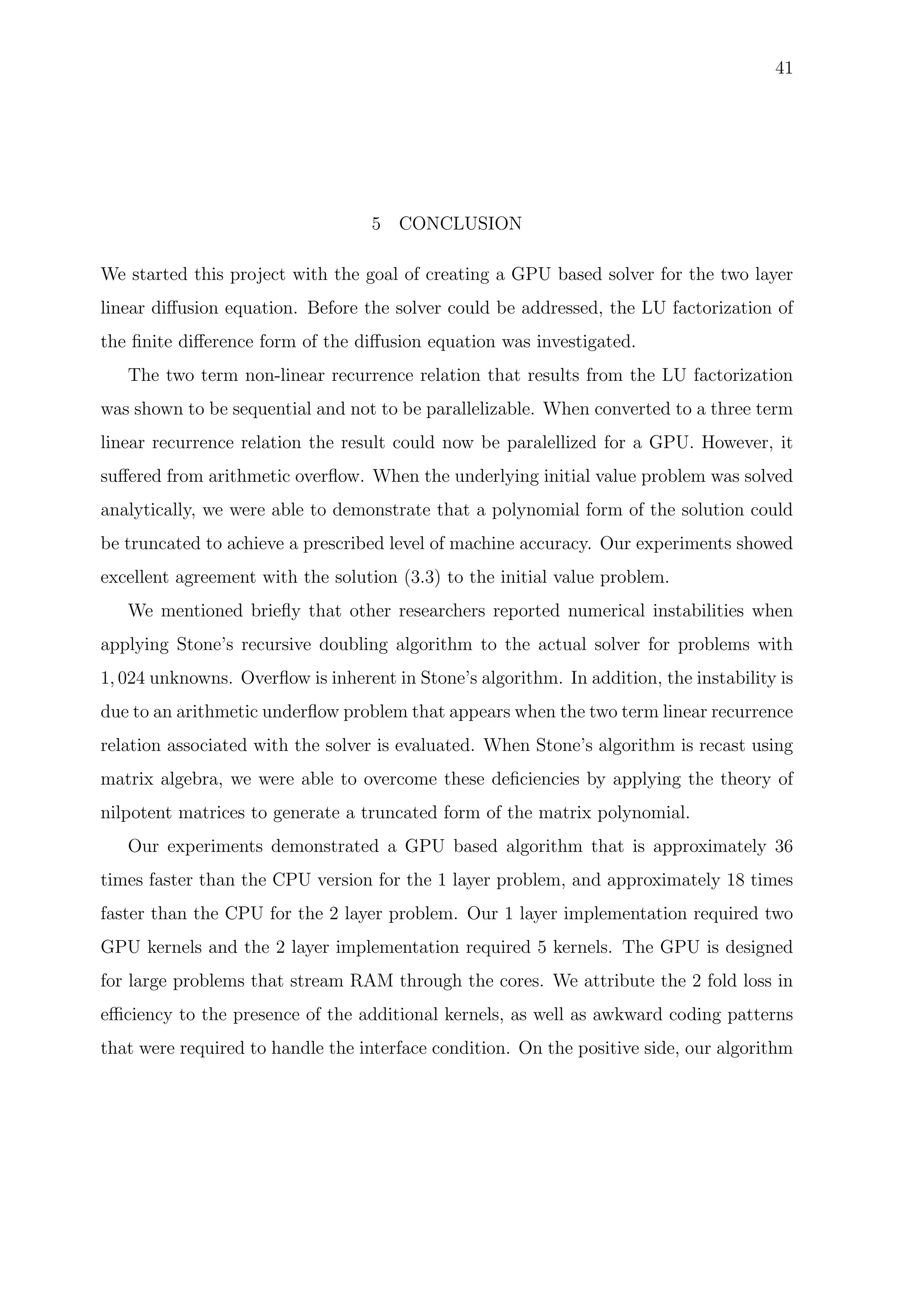 41
5 CONCLUSION
We started this project with the goal of creating a GPU based solver for the two layer
linear diﬀusion equation. Before the solver could be addressed, the LU factorization of
the ﬁnite diﬀerence form of the diﬀusion equation was investigated.
The two term non-linear recurrence relation that results from the LU factorization
was shown to be sequential and not to be parallelizable. When converted to a three term
linear recurrence relation the result could now be paralellized for a GPU. However, it
suﬀered from arithmetic overﬂow. When the underlying initial value problem was solved
analytically, we were able to demonstrate that a polynomial form of the solution could
be truncated to achieve a prescribed level of machine accuracy. Our experiments showed
excellent agreement with the solution (3.3) to the initial value problem.
We mentioned brieﬂy that other researchers reported numerical instabilities when
applying Stone’s recursive doubling algorithm to the actual solver for problems with
1, 024 unknowns. Overﬂow is inherent in Stone’s algorithm. In addition, the instability is
due to an arithmetic underﬂow problem that appears when the two term linear recurrence
relation associated with the solver is evaluated. When Stone’s algorithm is recast using
matrix algebra, we were able to overcome these deﬁciencies by applying the theory of
nilpotent matrices to generate a truncated form of the matrix polynomial.
Our experiments demonstrated a GPU based algorithm that is approximately 36
times faster than the CPU version for the 1 layer problem, and approximately 18 times
faster than the CPU for the 2 layer problem. Our 1 layer implementation required two
GPU kernels and the 2 layer implementation required 5 kernels. The GPU is designed
for large problems that stream RAM through the cores. We attribute the 2 fold loss in
eﬃciency to the presence of the additional kernels, as well as awkward coding patterns
that were required to handle the interface condition. On the positive side, our algorithm
 