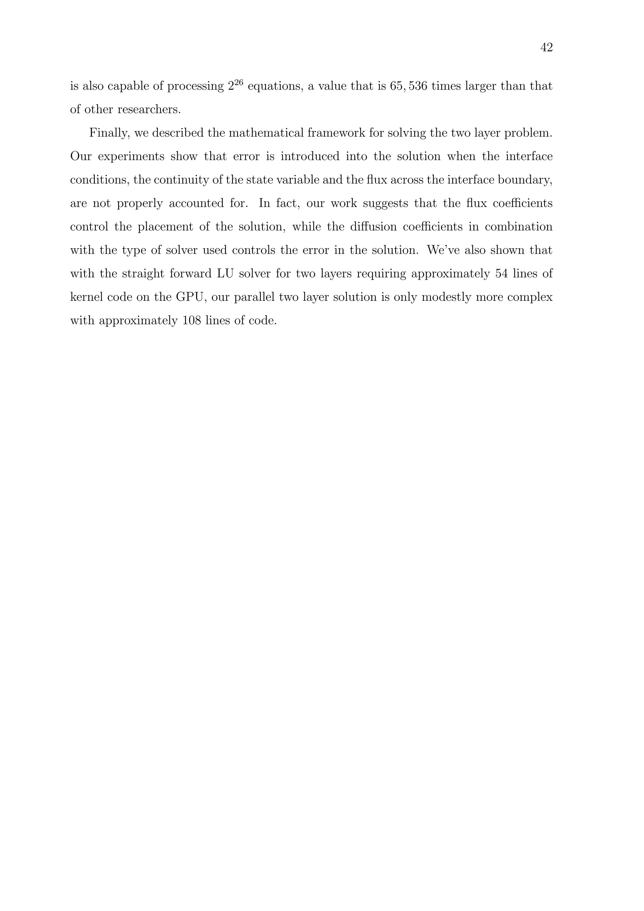 42
is also capable of processing 226
equations, a value that is 65, 536 times larger than that
of other researchers.
Finally, we described the mathematical framework for solving the two layer problem.
Our experiments show that error is introduced into the solution when the interface
conditions, the continuity of the state variable and the ﬂux across the interface boundary,
are not properly accounted for. In fact, our work suggests that the ﬂux coeﬃcients
control the placement of the solution, while the diﬀusion coeﬃcients in combination
with the type of solver used controls the error in the solution. We’ve also shown that
with the straight forward LU solver for two layers requiring approximately 54 lines of
kernel code on the GPU, our parallel two layer solution is only modestly more complex
with approximately 108 lines of code.
 