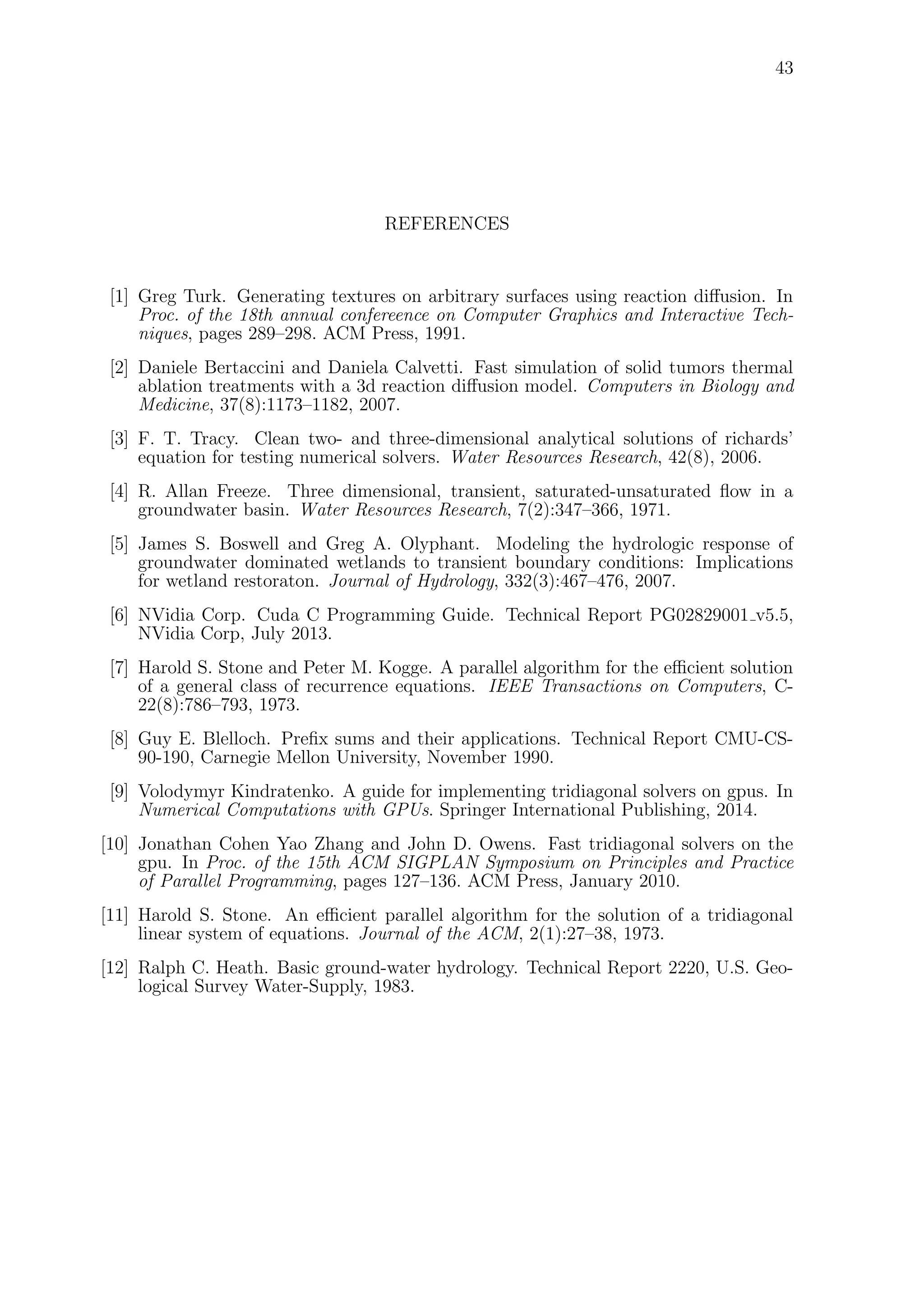 43
REFERENCES
[1] Greg Turk. Generating textures on arbitrary surfaces using reaction diﬀusion. In
Proc. of the 18th annual confereence on Computer Graphics and Interactive Tech-
niques, pages 289–298. ACM Press, 1991.
[2] Daniele Bertaccini and Daniela Calvetti. Fast simulation of solid tumors thermal
ablation treatments with a 3d reaction diﬀusion model. Computers in Biology and
Medicine, 37(8):1173–1182, 2007.
[3] F. T. Tracy. Clean two- and three-dimensional analytical solutions of richards’
equation for testing numerical solvers. Water Resources Research, 42(8), 2006.
[4] R. Allan Freeze. Three dimensional, transient, saturated-unsaturated ﬂow in a
groundwater basin. Water Resources Research, 7(2):347–366, 1971.
[5] James S. Boswell and Greg A. Olyphant. Modeling the hydrologic response of
groundwater dominated wetlands to transient boundary conditions: Implications
for wetland restoraton. Journal of Hydrology, 332(3):467–476, 2007.
[6] NVidia Corp. Cuda C Programming Guide. Technical Report PG02829001 v5.5,
NVidia Corp, July 2013.
[7] Harold S. Stone and Peter M. Kogge. A parallel algorithm for the eﬃcient solution
of a general class of recurrence equations. IEEE Transactions on Computers, C-
22(8):786–793, 1973.
[8] Guy E. Blelloch. Preﬁx sums and their applications. Technical Report CMU-CS-
90-190, Carnegie Mellon University, November 1990.
[9] Volodymyr Kindratenko. A guide for implementing tridiagonal solvers on gpus. In
Numerical Computations with GPUs. Springer International Publishing, 2014.
[10] Jonathan Cohen Yao Zhang and John D. Owens. Fast tridiagonal solvers on the
gpu. In Proc. of the 15th ACM SIGPLAN Symposium on Principles and Practice
of Parallel Programming, pages 127–136. ACM Press, January 2010.
[11] Harold S. Stone. An eﬃcient parallel algorithm for the solution of a tridiagonal
linear system of equations. Journal of the ACM, 2(1):27–38, 1973.
[12] Ralph C. Heath. Basic ground-water hydrology. Technical Report 2220, U.S. Geo-
logical Survey Water-Supply, 1983.
 