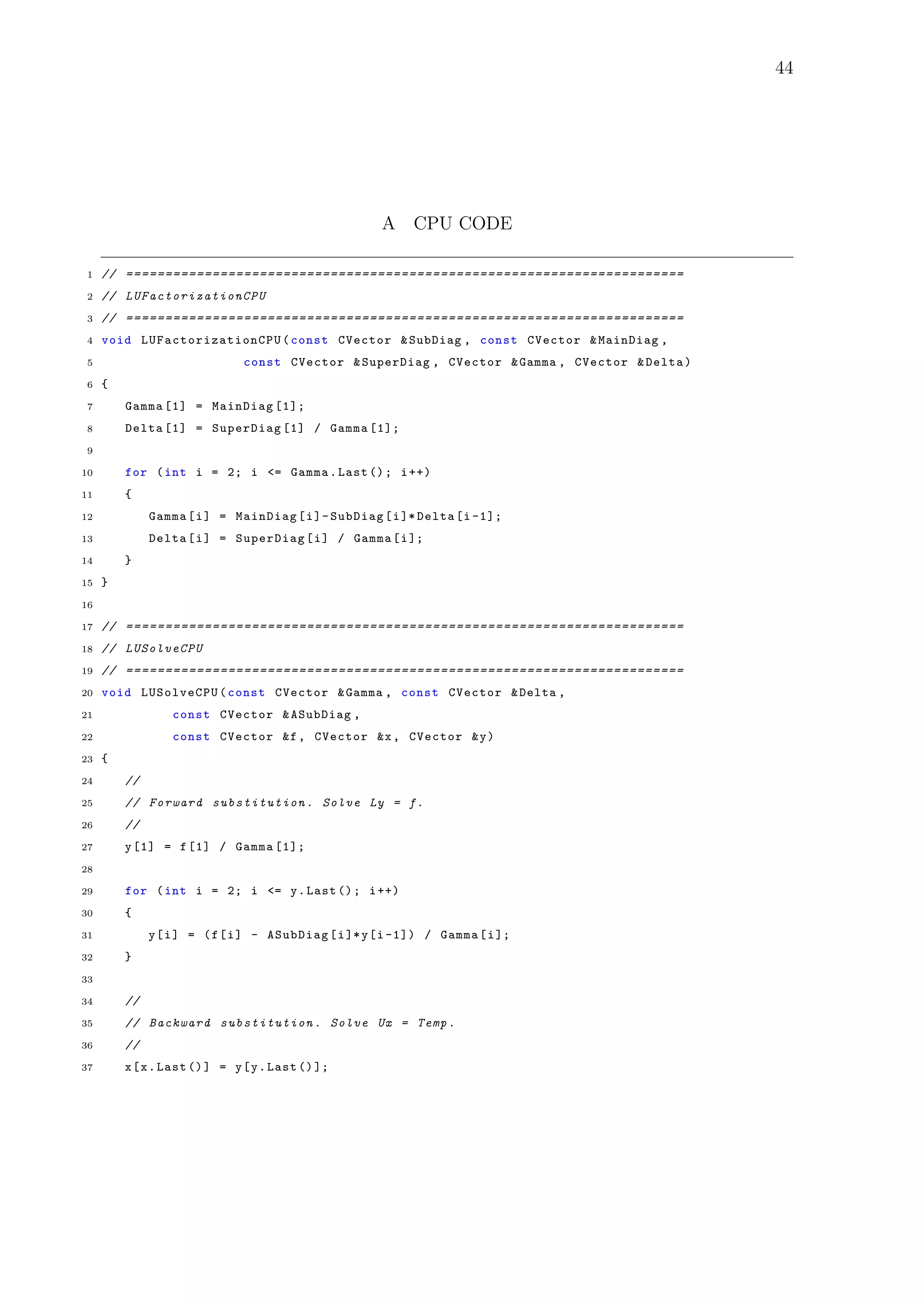 44
A CPU CODE
1 // =======================================================================
2 // LUFactorizationCPU
3 // =======================================================================
4 void LUFactorizationCPU (const CVector &SubDiag , const CVector &MainDiag ,
5 const CVector &SuperDiag , CVector &Gamma , CVector &Delta)
6 {
7 Gamma [1] = MainDiag [1];
8 Delta [1] = SuperDiag [1] / Gamma [1];
9
10 for (int i = 2; i <= Gamma.Last (); i++)
11 {
12 Gamma[i] = MainDiag[i]-SubDiag[i]* Delta[i -1];
13 Delta[i] = SuperDiag[i] / Gamma[i];
14 }
15 }
16
17 // =======================================================================
18 // LUSolveCPU
19 // =======================================================================
20 void LUSolveCPU(const CVector &Gamma , const CVector &Delta ,
21 const CVector &ASubDiag ,
22 const CVector &f, CVector &x, CVector &y)
23 {
24 //
25 // Forward substitution . Solve Ly = f.
26 //
27 y[1] = f[1] / Gamma [1];
28
29 for (int i = 2; i <= y.Last (); i++)
30 {
31 y[i] = (f[i] - ASubDiag[i]*y[i -1]) / Gamma[i];
32 }
33
34 //
35 // Backward substitution . Solve Ux = Temp.
36 //
37 x[x.Last ()] = y[y.Last ()];
 