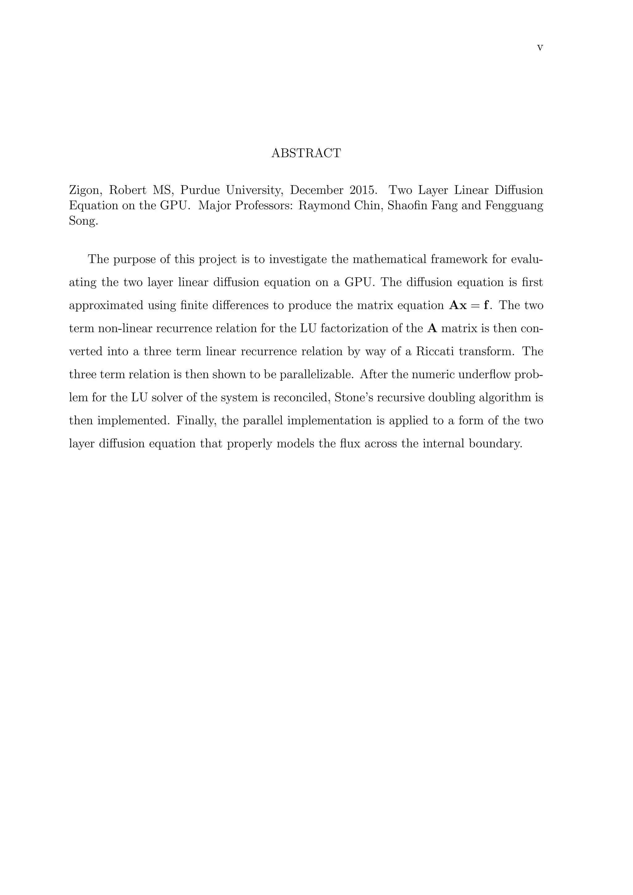 v
ABSTRACT
Zigon, Robert MS, Purdue University, December 2015. Two Layer Linear Diﬀusion
Equation on the GPU. Major Professors: Raymond Chin, Shaoﬁn Fang and Fengguang
Song.
The purpose of this project is to investigate the mathematical framework for evalu-
ating the two layer linear diﬀusion equation on a GPU. The diﬀusion equation is ﬁrst
approximated using ﬁnite diﬀerences to produce the matrix equation Ax = f. The two
term non-linear recurrence relation for the LU factorization of the A matrix is then con-
verted into a three term linear recurrence relation by way of a Riccati transform. The
three term relation is then shown to be parallelizable. After the numeric underﬂow prob-
lem for the LU solver of the system is reconciled, Stone’s recursive doubling algorithm is
then implemented. Finally, the parallel implementation is applied to a form of the two
layer diﬀusion equation that properly models the ﬂux across the internal boundary.
 