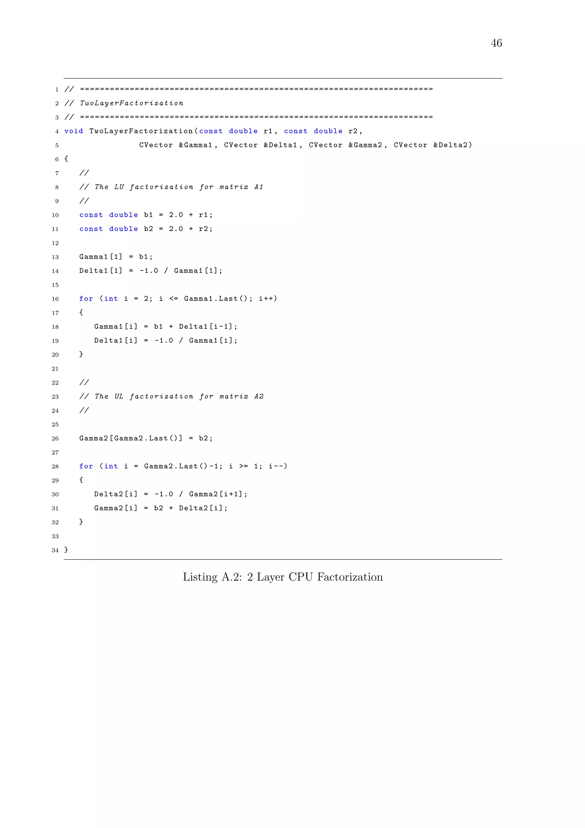 46
1 // =======================================================================
2 // TwoLayerFactorization
3 // =======================================================================
4 void TwoLayerFactorization (const double r1 , const double r2 ,
5 CVector &Gamma1 , CVector &Delta1 , CVector &Gamma2 , CVector &Delta2)
6 {
7 //
8 // The LU factorization for matrix A1
9 //
10 const double b1 = 2.0 + r1;
11 const double b2 = 2.0 + r2;
12
13 Gamma1 [1] = b1;
14 Delta1 [1] = -1.0 / Gamma1 [1];
15
16 for (int i = 2; i <= Gamma1.Last (); i++)
17 {
18 Gamma1[i] = b1 + Delta1[i -1];
19 Delta1[i] = -1.0 / Gamma1[i];
20 }
21
22 //
23 // The UL factorization for matrix A2
24 //
25
26 Gamma2[Gamma2.Last ()] = b2;
27
28 for (int i = Gamma2.Last () -1; i >= 1; i--)
29 {
30 Delta2[i] = -1.0 / Gamma2[i+1];
31 Gamma2[i] = b2 + Delta2[i];
32 }
33
34 }
Listing A.2: 2 Layer CPU Factorization
 