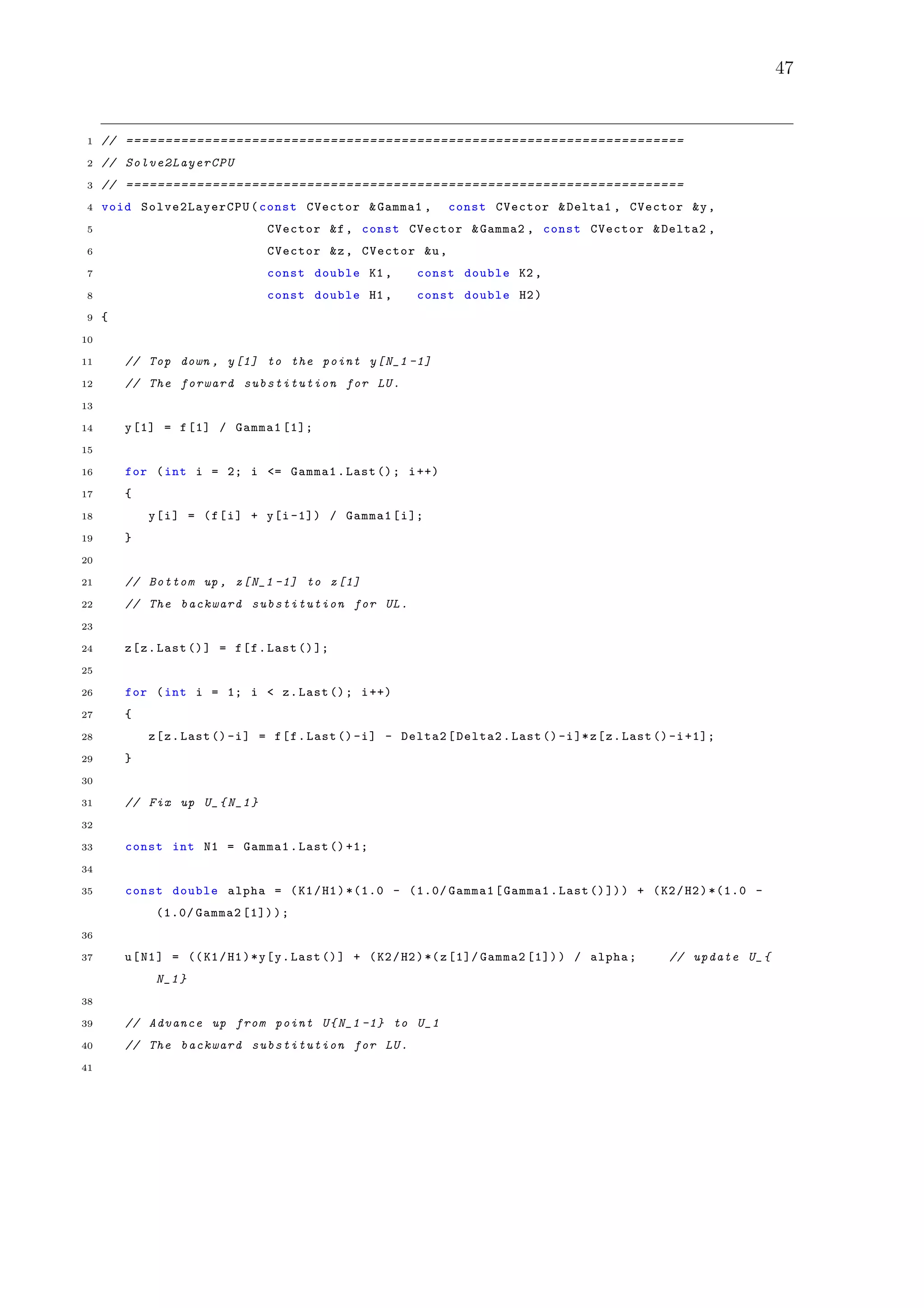 47
1 // =======================================================================
2 // Solve2LayerCPU
3 // =======================================================================
4 void Solve2LayerCPU (const CVector &Gamma1 , const CVector &Delta1 , CVector &y,
5 CVector &f, const CVector &Gamma2 , const CVector &Delta2 ,
6 CVector &z, CVector &u,
7 const double K1 , const double K2 ,
8 const double H1 , const double H2)
9 {
10
11 // Top down , y[1] to the point y[N_1 -1]
12 // The forward substitution for LU.
13
14 y[1] = f[1] / Gamma1 [1];
15
16 for (int i = 2; i <= Gamma1.Last (); i++)
17 {
18 y[i] = (f[i] + y[i -1]) / Gamma1[i];
19 }
20
21 // Bottom up , z[N_1 -1] to z[1]
22 // The backward substitution for UL.
23
24 z[z.Last ()] = f[f.Last ()];
25
26 for (int i = 1; i < z.Last (); i++)
27 {
28 z[z.Last ()-i] = f[f.Last ()-i] - Delta2[Delta2.Last ()-i]*z[z.Last ()-i+1];
29 }
30
31 // Fix up U_{N_1}
32
33 const int N1 = Gamma1.Last ()+1;
34
35 const double alpha = (K1/H1)*(1.0 - (1.0/ Gamma1[Gamma1.Last ()])) + (K2/H2)*(1.0 -
(1.0/ Gamma2 [1]));
36
37 u[N1] = ((K1/H1)*y[y.Last ()] + (K2/H2)*(z[1]/ Gamma2 [1])) / alpha; // update U_{
N_1}
38
39 // Advance up from point U{N_1 -1} to U_1
40 // The backward substitution for LU.
41
 