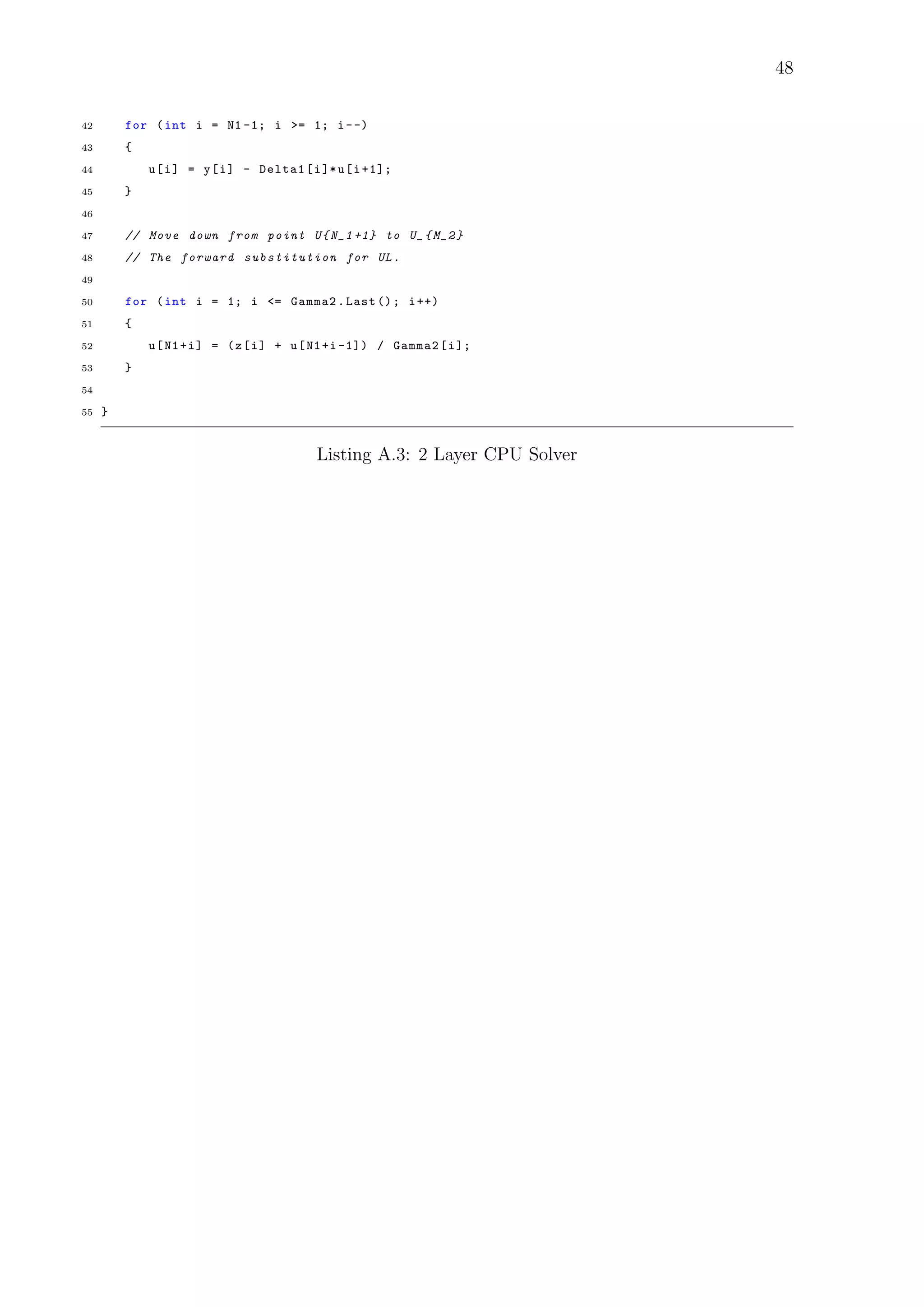 48
42 for (int i = N1 -1; i >= 1; i--)
43 {
44 u[i] = y[i] - Delta1[i]*u[i+1];
45 }
46
47 // Move down from point U{N_1 +1} to U_{M_2}
48 // The forward substitution for UL.
49
50 for (int i = 1; i <= Gamma2.Last (); i++)
51 {
52 u[N1+i] = (z[i] + u[N1+i -1]) / Gamma2[i];
53 }
54
55 }
Listing A.3: 2 Layer CPU Solver
 