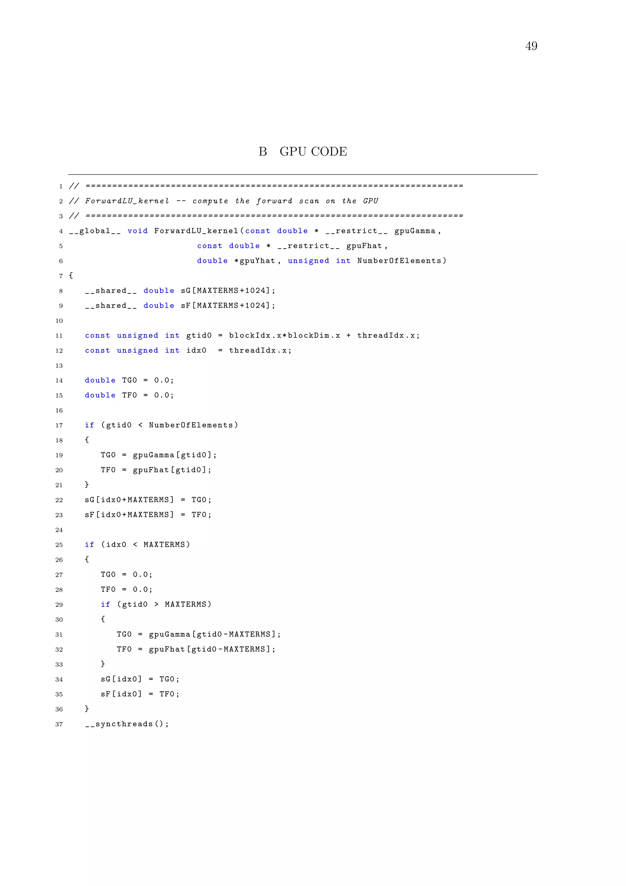 49
B GPU CODE
1 // =======================================================================
2 // ForwardLU_kernel -- compute the forward scan on the GPU
3 // =======================================================================
4 __global__ void ForwardLU_kernel (const double * __restrict__ gpuGamma ,
5 const double * __restrict__ gpuFhat ,
6 double *gpuYhat , unsigned int NumberOfElements )
7 {
8 __shared__ double sG[MAXTERMS +1024];
9 __shared__ double sF[MAXTERMS +1024];
10
11 const unsigned int gtid0 = blockIdx.x*blockDim.x + threadIdx.x;
12 const unsigned int idx0 = threadIdx.x;
13
14 double TG0 = 0.0;
15 double TF0 = 0.0;
16
17 if (gtid0 < NumberOfElements )
18 {
19 TG0 = gpuGamma[gtid0 ];
20 TF0 = gpuFhat[gtid0 ];
21 }
22 sG[idx0+MAXTERMS] = TG0;
23 sF[idx0+MAXTERMS] = TF0;
24
25 if (idx0 < MAXTERMS)
26 {
27 TG0 = 0.0;
28 TF0 = 0.0;
29 if (gtid0 > MAXTERMS)
30 {
31 TG0 = gpuGamma[gtid0 -MAXTERMS ];
32 TF0 = gpuFhat[gtid0 -MAXTERMS ];
33 }
34 sG[idx0] = TG0;
35 sF[idx0] = TF0;
36 }
37 __syncthreads ();
 