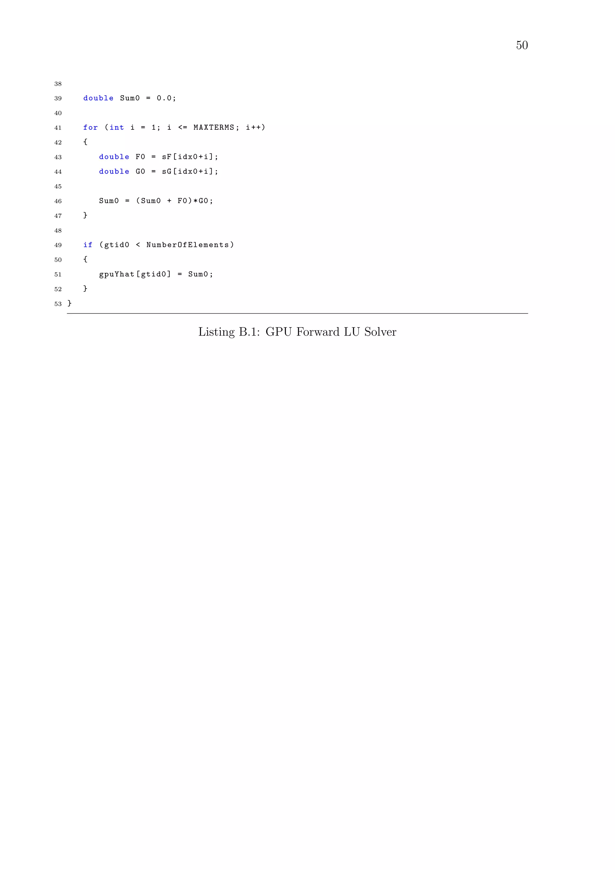 50
38
39 double Sum0 = 0.0;
40
41 for (int i = 1; i <= MAXTERMS; i++)
42 {
43 double F0 = sF[idx0+i];
44 double G0 = sG[idx0+i];
45
46 Sum0 = (Sum0 + F0)*G0;
47 }
48
49 if (gtid0 < NumberOfElements )
50 {
51 gpuYhat[gtid0] = Sum0;
52 }
53 }
Listing B.1: GPU Forward LU Solver
 