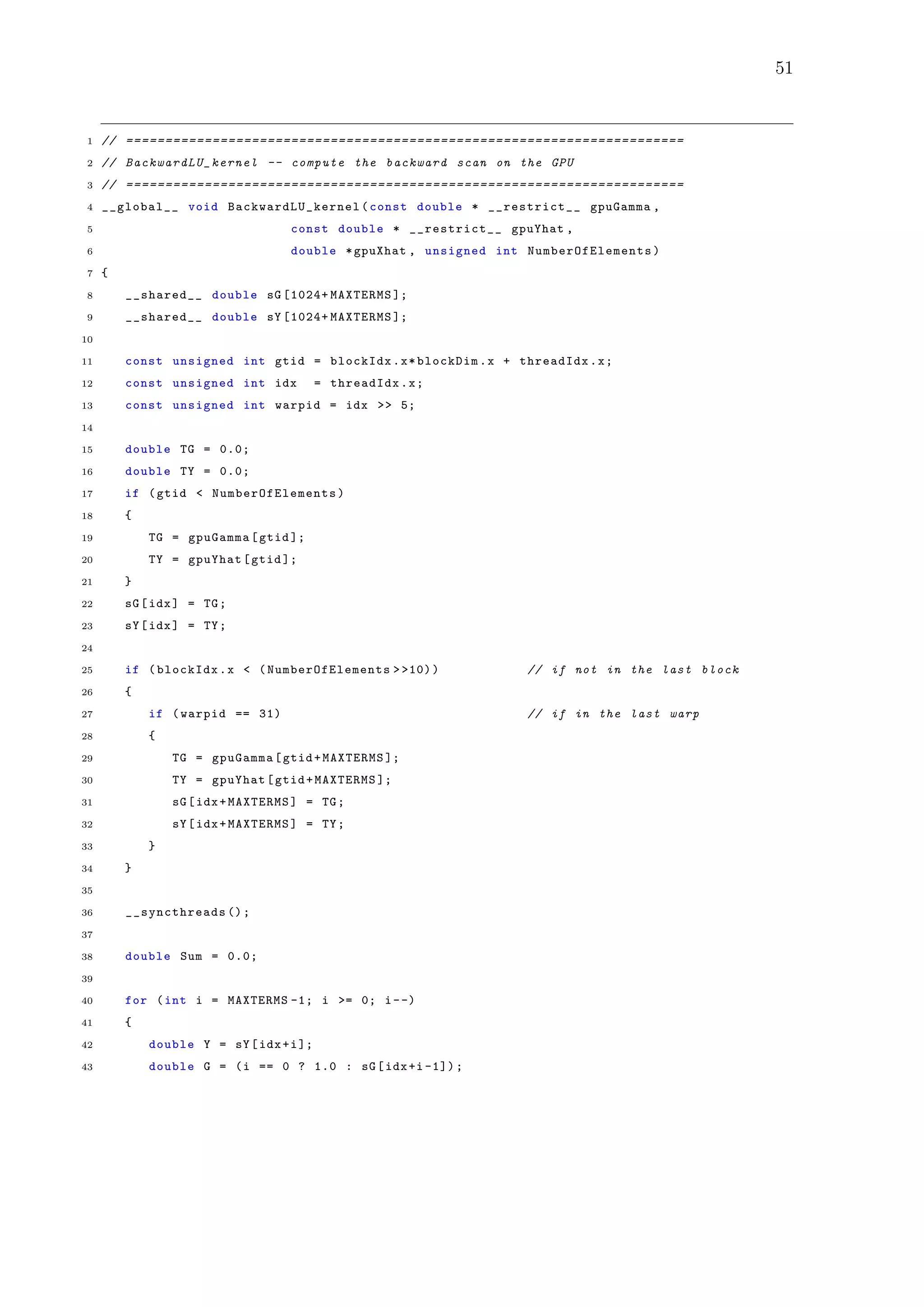 51
1 // =======================================================================
2 // BackwardLU_kernel -- compute the backward scan on the GPU
3 // =======================================================================
4 __global__ void BackwardLU_kernel (const double * __restrict__ gpuGamma ,
5 const double * __restrict__ gpuYhat ,
6 double *gpuXhat , unsigned int NumberOfElements )
7 {
8 __shared__ double sG [1024+ MAXTERMS ];
9 __shared__ double sY [1024+ MAXTERMS ];
10
11 const unsigned int gtid = blockIdx.x*blockDim.x + threadIdx.x;
12 const unsigned int idx = threadIdx.x;
13 const unsigned int warpid = idx >> 5;
14
15 double TG = 0.0;
16 double TY = 0.0;
17 if (gtid < NumberOfElements )
18 {
19 TG = gpuGamma[gtid ];
20 TY = gpuYhat[gtid ];
21 }
22 sG[idx] = TG;
23 sY[idx] = TY;
24
25 if (blockIdx.x < (NumberOfElements > >10)) // if not in the last block
26 {
27 if (warpid == 31) // if in the last warp
28 {
29 TG = gpuGamma[gtid+MAXTERMS ];
30 TY = gpuYhat[gtid+MAXTERMS ];
31 sG[idx+MAXTERMS] = TG;
32 sY[idx+MAXTERMS] = TY;
33 }
34 }
35
36 __syncthreads ();
37
38 double Sum = 0.0;
39
40 for (int i = MAXTERMS -1; i >= 0; i--)
41 {
42 double Y = sY[idx+i];
43 double G = (i == 0 ? 1.0 : sG[idx+i -1]);
 