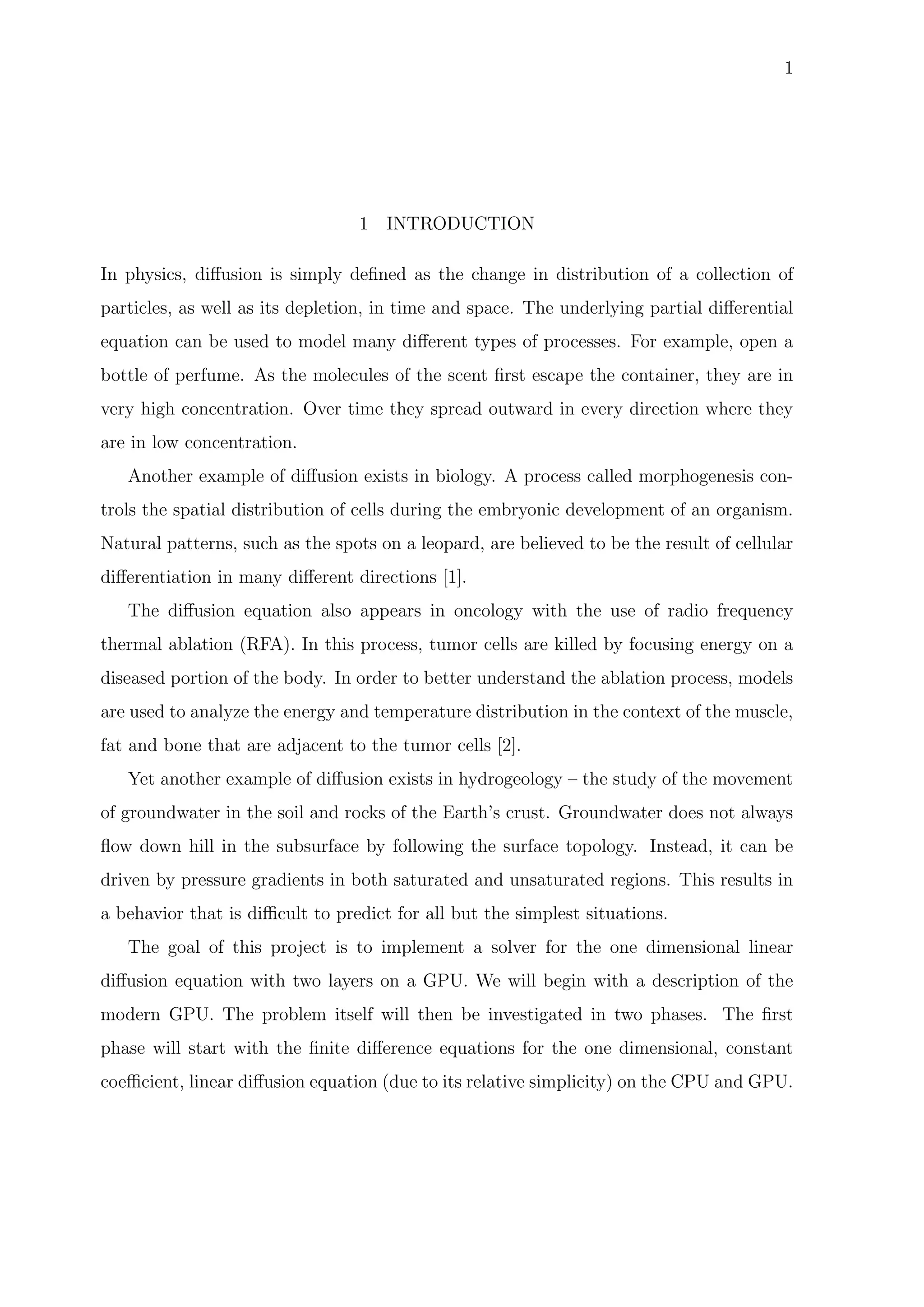 1
1 INTRODUCTION
In physics, diﬀusion is simply deﬁned as the change in distribution of a collection of
particles, as well as its depletion, in time and space. The underlying partial diﬀerential
equation can be used to model many diﬀerent types of processes. For example, open a
bottle of perfume. As the molecules of the scent ﬁrst escape the container, they are in
very high concentration. Over time they spread outward in every direction where they
are in low concentration.
Another example of diﬀusion exists in biology. A process called morphogenesis con-
trols the spatial distribution of cells during the embryonic development of an organism.
Natural patterns, such as the spots on a leopard, are believed to be the result of cellular
diﬀerentiation in many diﬀerent directions [1].
The diﬀusion equation also appears in oncology with the use of radio frequency
thermal ablation (RFA). In this process, tumor cells are killed by focusing energy on a
diseased portion of the body. In order to better understand the ablation process, models
are used to analyze the energy and temperature distribution in the context of the muscle,
fat and bone that are adjacent to the tumor cells [2].
Yet another example of diﬀusion exists in hydrogeology – the study of the movement
of groundwater in the soil and rocks of the Earth’s crust. Groundwater does not always
ﬂow down hill in the subsurface by following the surface topology. Instead, it can be
driven by pressure gradients in both saturated and unsaturated regions. This results in
a behavior that is diﬃcult to predict for all but the simplest situations.
The goal of this project is to implement a solver for the one dimensional linear
diﬀusion equation with two layers on a GPU. We will begin with a description of the
modern GPU. The problem itself will then be investigated in two phases. The ﬁrst
phase will start with the ﬁnite diﬀerence equations for the one dimensional, constant
coeﬃcient, linear diﬀusion equation (due to its relative simplicity) on the CPU and GPU.
 