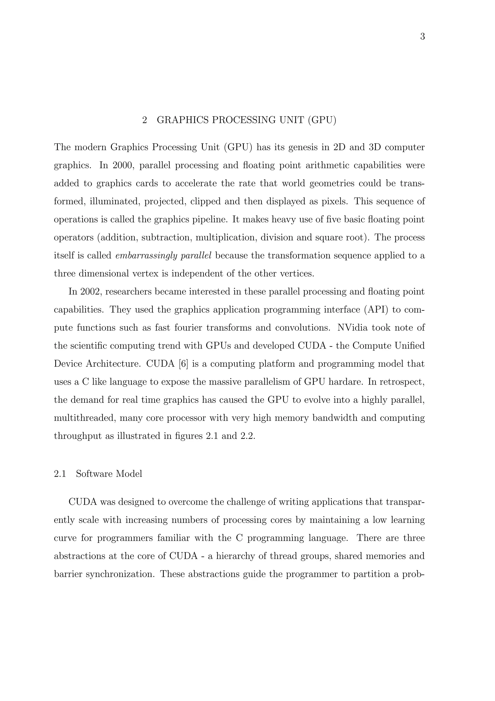 3
2 GRAPHICS PROCESSING UNIT (GPU)
The modern Graphics Processing Unit (GPU) has its genesis in 2D and 3D computer
graphics. In 2000, parallel processing and ﬂoating point arithmetic capabilities were
added to graphics cards to accelerate the rate that world geometries could be trans-
formed, illuminated, projected, clipped and then displayed as pixels. This sequence of
operations is called the graphics pipeline. It makes heavy use of ﬁve basic ﬂoating point
operators (addition, subtraction, multiplication, division and square root). The process
itself is called embarrassingly parallel because the transformation sequence applied to a
three dimensional vertex is independent of the other vertices.
In 2002, researchers became interested in these parallel processing and ﬂoating point
capabilities. They used the graphics application programming interface (API) to com-
pute functions such as fast fourier transforms and convolutions. NVidia took note of
the scientiﬁc computing trend with GPUs and developed CUDA - the Compute Uniﬁed
Device Architecture. CUDA [6] is a computing platform and programming model that
uses a C like language to expose the massive parallelism of GPU hardare. In retrospect,
the demand for real time graphics has caused the GPU to evolve into a highly parallel,
multithreaded, many core processor with very high memory bandwidth and computing
throughput as illustrated in ﬁgures 2.1 and 2.2.
2.1 Software Model
CUDA was designed to overcome the challenge of writing applications that transpar-
ently scale with increasing numbers of processing cores by maintaining a low learning
curve for programmers familiar with the C programming language. There are three
abstractions at the core of CUDA - a hierarchy of thread groups, shared memories and
barrier synchronization. These abstractions guide the programmer to partition a prob-
 