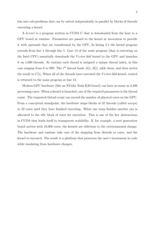5
lem into sub-problems that can be solved independently in parallel by blocks of threads
executing a kernel.
A kernel is a program written in CUDA C that is downloaded from the host to a
GPU board at runtime. Parameters are passed to the kernel at invocation to provide
it with operands that are transformed by the GPU. In listing 2.1 the kernel program
extends from line 1 through line 5. Line 13 of the main program (that is executing on
the Intel CPU) essentially downloads the V ectorAdd kernel to the GPU and launches
it on 1,000 threads. At runtime each thread is assigned a unique thread index, in this
case ranging from 0 to 999. The ith
thread loads A[i], B[i], adds them, and then writes
the result to C[i]. When all of the threads have executed the V ectorAdd kernel, control
is returned to the main program at line 14.
Modern GPU hardware (like an NVidia Tesla K20 board) can have as many as 2,496
processing cores. When a kernel is launched, one of the required parameters is the thread
count. The requested thread count can exceed the number of physical cores on the GPU.
From a conceptual standpoint, the hardware maps blocks of 32 threads (called warps)
to 32 cores until they have ﬁnished executing. When one warp ﬁnishes another one is
allocated to the idle block of cores for execution. This is one of the key abstractions
in CUDA that lends itself to transparent scalability. If, for example, a next generation
board arrives with 10,000 cores, the kernels are oblivious to the environmental change.
The hardware and runtime take care of the mapping from threads to cores, and the
kernel is executed. The result is a platform that preserves the user’s investment in code
while insulating from hardware changes.
 