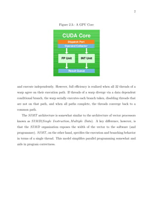 7
Figure 2.3.: A GPU Core
and execute independently. However, full eﬃciency is realized when all 32 threads of a
warp agree on their execution path. If threads of a warp diverge via a data dependent
conditional branch, the warp serially executes each branch taken, disabling threads that
are not on that path, and when all paths complete, the threads converge back to a
common path.
The SIMT architecture is somewhat similar to the architecture of vector processors
known as SIMD(Single Instruction, Multiple Data). A key diﬀerence, however, is
that the SIMD organization exposes the width of the vector to the software (and
programmer). SIMT, on the other hand, speciﬁes the execution and branching behavior
in terms of a single thread. This model simpliﬁes parallel programming somewhat and
aids in program correctness.
 